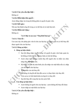 K
H
O
A
C
N
TT
–
Đ
H
K
H
TN
7.4.10.3 Các yêu cầu đặc biệt :
Không có
7.4.10.4 Điều kiện tiên quyết :
Actor đăng nhập vào trong hệ thống phải có quyền là giáo viên.
7.4.10.5 Kết qủa :
Nếu tạo lớp thành công thì trong cơ sở dữ liệu sẽ có một lớp mới.
7.4.10.6 Điểm mở rộng :
Không có.
7.4.11 Đặc tả use-case “ThayDoiChuLop” :
7.4.11.1 Tóm tắt :
Use-case này cho phép giáo viên là chủ của lớp học và người quản trị có thể thay đổi
được người chủ của lớp học.
7.4.11.2 Dòng sự kiện :
1. Dòng sự kiện chính :
Sau khi đăng nhập vào hệ thống với quyền là giáo viên hoặc quản trị,
hệ thống sẽ hiển thị các lớp học hiện có trên hệ thống.
Actor chọn một lớp học muốn thay đổi người chủ và nhấn vào chức
năng thay đổi người chủ.
Hệ thống sẽ hiển thị màn hình yêu cầu nhập vào mật khẩu nếu có, nhập
vào tên người chủ lớp học.
Actor nhấn vào nút thay đổi
Hệ thống sẽ chuyễn dữ liệu đến server và thực hịên việc thay đổi
Trên server sẽ tiến hành kiểm tra hợp lệ và thay đổi
Sau khi thay đổi xong báo lại cho actor biết.
2. Các dòng sự kiện khác :
Actor không là người chủ của lớp học : actor không thể thay đổi được
Actor nhập sai mật khẩu của lớp học
7.4.11.3 Các yêu cầu đặc biệt :
Không có
85
 