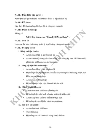 K
H
O
A
C
N
TT
–
Đ
H
K
H
TN
7.4.11.4 Điều kiện tiên quyết :
Actor phải có quyền là chủ của lớp học hoặc là người quản trị.
7.4.11.5 Kết qủa :
Nếu thay đổi thành công, lớp học đó sẽ có người chủ mới.
7.4.11.6 Điểm mở rộng :
Không có.
7.4.12 Đặc tả use-case “QuanLyDSNguoiDung” :
7.4.12.1 Tóm tắt :
Use-case thể hiện chức năng quản lý người dùng của người quản trị.
7.4.12.2 Dòng sự kiện :
1. Dòng sự kiện chính :
Actor đăng nhập là quyền quản trị
Actor chọn một trong các chức năng sau : đăng ký một tài khoản mới,
chỉnh sửa tài khoản, xoá tài khoản đó.
1.1. Đăng ký một tài khoản mới :
Actor chọn đăng ký tài khoản mới
Hệ thống hiển thị màn hình yêu cầu nhập thông tin : tên đăng nhập, mật
khẩu, quyền đăng nhập.
Actor nhấn nút thực hiện
Hệ thống thực hiện việc thêm tài khoản mới.
1.2. Chỉnh sửa tài khoản :
Actor chọn một tài khoản cần thay đổi
Hệ thống hiện màn hình yêu cầu nhập mật khẩu mới
Actor nhập mật khẩu và nhấn nút thực hiện
Hệ thống sẽ cập nhật lại vào trong database.
1.3. Xoá một tài khoản :
Actor chọn một tài khoản
Thực hiện xoá
Hệ thống xoá tài khoản đó trong cở sở dữ liệu.
86
 