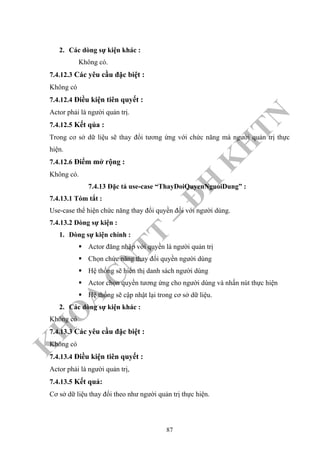 K
H
O
A
C
N
TT
–
Đ
H
K
H
TN
2. Các dòng sự kiện khác :
Không có.
7.4.12.3 Các yêu cầu đặc biệt :
Không có
7.4.12.4 Điều kiện tiên quyết :
Actor phải là người quản trị.
7.4.12.5 Kết qủa :
Trong cơ sở dữ liệu sẽ thay đổi tương ứng với chức năng mà người quản trị thực
hiện.
7.4.12.6 Điểm mở rộng :
Không có.
7.4.13 Đặc tả use-case “ThayDoiQuyenNguoiDung” :
7.4.13.1 Tóm tắt :
Use-case thể hiện chức năng thay đổi quyền đối với người dùng.
7.4.13.2 Dòng sự kiện :
1. Dòng sự kiện chính :
Actor đăng nhập với quyền là người quản trị
Chọn chức năng thay đổi quyền người dùng
Hệ thống sẽ hiển thị danh sách người dùng
Actor chọn quyền tương ứng cho người dùng và nhấn nút thực hiện
Hệ thống sẽ cập nhật lại trong cơ sở dữ liệu.
2. Các dòng sự kiện khác :
Không có
7.4.13.3 Các yêu cầu đặc biệt :
Không có
7.4.13.4 Điều kiện tiên quyết :
Actor phải là người quản trị,
7.4.13.5 Kết quả:
Cơ sở dữ liệu thay đổi theo như người quản trị thực hiện.
87
 