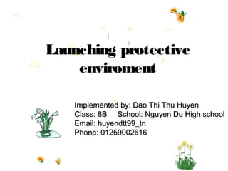 Launching protective
    enviroment

   Implemented by: Dao Thi Thu Huyen
   Class: 8B School: Nguyen Du High school
   Email: huyendtt99_tn
   Phone: 01259002616
 