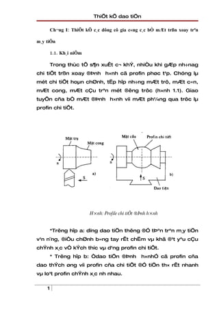 ThiÕt kÕ dao tiÖn

        Ch¬ng I: ThiÕt kÕ c¸c dông cô gia c«ng c¸c bÒ mÆt trßn xoay trªn

m¸y tiÖn

        1.1. Kh¸i niÖm

        Trong thùc tÕ s¶n xuÊt c¬ khÝ, nhiÒu khi gÆp nh÷nag
chi tiÕt trßn xoay ®Þnh h×nh cã profin phøc t¹p. Chóng lµ
mét chi tiÕt hoµn chØnh, tËp hîp nh÷ng mÆt trô, mÆt c«n,
mÆt cong, mÆt cÇu trªn mét ®êng trôc (h×nh 1.1). Giao
tuyÕn cña bÒ mÆt ®Þnh h×nh víi mÆt ph¼ng qua trôc lµ
profin chi tiÕt.




                         H×nh: Profile chi tiÕt ®Þnh h×nh


        *Trêng hîp a: dïng dao tiÖn thêng ®Ó tÞªn trªn m¸y tiÖn
v¹n n¨ng, ®iÒu chØnh b»ng tay rÊt chËm vµ khã ®¹t yªu cÇu
chÝnh x¸c vÒ kÝch thíc vµ d¹ng profin chi tiÕt.
        * Trêng hîp b: Òdao tiÖn ®Þnh            h×nhÓ cã profin cña
dao thÝch øng víi profin cña chi tiÕt ®Ó tiÖn th× rÊt nhanh
vµ lo¹t profin chÝnh x¸c nh nhau.


    1
 