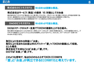8
8
まとめ
株式会社はサービス(商品)の提供 VS 対価としてのお金
取引により生まれる利益＝「お金」
取引により生まれるお金以外のメリット＝「愛」≒TOKENの価値として収斂。
とした場合、
株式会社で大切なことは「お金」>「愛」です。
DAOでは「お金」+「愛」です。
このような意味で、私はDAOのもたらすTOKEN ECONMYを
「愛」と「お金」が両立できるECONMYだと考えています。
株式会社のビジネスモデル
DAOのビジネスモデル
株式会社のビジネスでは「商品をいかに高く買ってもらうか。」又は「いかに安く購入できるか」が利益の源泉であ
るため、結局相手からどれだけ利益を得るかが利益の源泉でありWin&Winは構造的に矛盾する。
※もちろん長期的取引を考えた価格設定やサービス設定などの考え方はあります。
Win&Winは困難な構造。
DAOはステークホルダー全員でTOKENの価値を上げる仕組み。
取引単体で利益を出すことも大切だが、同時にステークホルダー全員で事業を拡大し、TOKEN価値を大きくし、プ
ロダクトの商取引によるメリット以上のものを獲得しようとするモデル。そのため、ステークホルダー全体での
Win&Winが成立できる。
Win&Winが可能な構造。
 