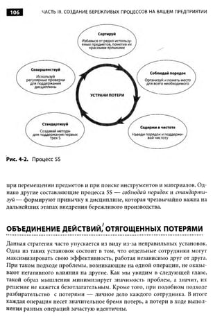 106         ЧАСТЬ III. СОЗДАНИЕ БЕРЕЖЛИВЫХ ПРОЦЕССОВ НА ВАШЕМ ПРЕДПРИЯТИИ




Рис. 4-2. Процесс 5S



при перемещении предметов и при поиске инструментов и материалов. Од­
нако другие составляющие процесса 5S — соблюдай порядок и ст андарт и­
зуй — формируют привычку к дисциплине, которая чрезвычайно важна на
дальнейших этапах внедрения бережливого производства.


ОБЪЕДИНЕНИЕ ДЕЙСТВИЙ/ ОТЯГОЩЕННЫХ ПОТЕРЯМИ

Данная стратегия часто упускается из виду из-за неправильных установок.
Одна из таких установок состоит в том, что отдельные сотрудники могут
максимизировать свою эффективность, работая независимо друг от друга.
При таком подходе проблемы, возникающие на одной операции, не оказы­
вают негативного влияния на другие. Как мы увидим в следующей главе,
такой образ мышления минимизирует значимость проблем, а значит, их
решение не кажется безотлагательным. Кроме того, при подобном подходе
разбирательство с потерями — личное дело каждого сотрудника. В итоге
каждая операция несет значительное бремя потерь, а потери в ходе выпол­
нения разных операций зачастую идентичны.
 