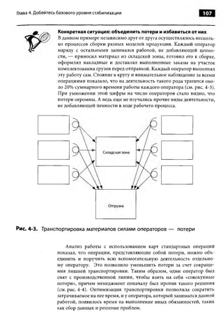 Глава 4. Добейтесь базового уровня стабилизации                                 107



                  Конкретная ситуация: объединить потери и избавиться от них
                  В данном примере независимо друг от друга осуществлялось несколь­
                  ко процессов сборки разных моделей продукции. Каждый оператор
                  наряду с остальными занимался работой, не добавляющей ценно­
                  сти, — приносил материал из складской зоны, готовил его к сборке,
                  оформлял накладные и доставлял выполненные заказы на участок
                  комплектования грузов перед отправкой. Каждый оператор выполнял
                  эту работу сам. Стояние в кругу и внимательное наблюдение за всеми
                  операциями показало, что на деятельность такого рода тратится око­
                  ло 20% суммарного времени работы каждого оператора (см. рис. 4-3).
                  При умножении этой цифры на число операторов стало видно, что
                  потери огромны. А ведь еще не изучались прочие виды деятельности,
                  не добавляющей ценности в ходе рабочего процесса.




Рис. 4-3. Транспортировка материалов силами операторов — потери


                      Анализ работы с использованием карт стандартных операций
                  показал, что операции, представляющие собой потери, можно объ­
                  единить и поручить всю вспомогательную деятельность отдельно­
                  му оператору. Это позволило уменьшить потери за счет сокраще­
                  ния лишней транспортировки. Таким образом, один оператор был
                  снят с производственной линии, чтобы взять на себя «совокупные
                  потери», причем менеджмент поначалу был против такого решения
                  (см. рис. 4-4). Оптимизация транспортировки позволила сократить
                  затрачиваемое на нее время, и у оператора, который занимался данной
                  работой, появилось время на выполнение иных обязанностей, таких
                  как сбор данных и решение проблем.
 