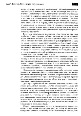 Глава 4. Добейтесь базового уровня стабилизации                               111

                  вестей, оператору приходится вытаскивать из контейнера оставшиеся
                  комплектующие и складывать их на другие контейнеры, которые сто­
                  ят рядом. (Не говоря уже о том, что подобные действия представляют
                  собой потери, возрастает вероятность повредить комплектующие или
                  перепутать их с аналогичными изделиями и по ошибке установить
                  на автомобиль не тот узел.) Рабочий снимает с линии пустой контей­
                  нер и отставляет его в сторону, затем поднимает новый контейнер
                  и устанавливает его на линию, после чего оператор укладывает туда
                  комплектующие, которые ранее извлек из опустевшего контейнера
                  (вновь бесполезная работа, которая повышает вероятность поврежде­
                  ния комплектующих).
                     При более пристальном наблюдении обнаруживается еще одна
                  проблема. Вспомогательные рабочие, которым уделяется первооче­
                  редное внимание, на самом деле используются неэффективно. В опи­
                  санной ситуации рабочий, занимающийся транспортировкой, за один
                  раз может обслужить лишь одного потребителя (оператора), обеспе­
                  чив подачу только одного вида комплектующих, поскольку материал
                  поставляется в больших, тяжелых контейнерах и, работая с ними, не
                  обойтись без вилочного погрузчика. Действия рабочего, отвечающего
                  за транспортировку, который целый день снует взад-вперед, в значи­
                  тельной мере представляют собой потери.
                      Применяемый метод работы не поддается стандартизации. По­
                  скольку на линии находится по одной коробке с каждым видом ком­
                  плектующих, время замены контейнера зависит от темпа потребления
                  комплектующих (который определяется последовательностью изго­
                  тавливаемых моделей), а это величина непостоянная. Задать точное
                  время подачи конкретного узла к линии нереально.
                      Невозможность стандартизировать какую-либо операцию всегда
                  приводит к снижению эффективности, поскольку при этом нельзя
                  обеспечить цикличность работы, а значит, совершенствовать ее мето­
                  ды. Объединение таких потерь позволяет стандартизировать процесс
                  перемещения материалов и при этом обеспечить подачу разнообраз­
                  ных деталей множеству операторов.
                      Дао Toyota предполагает, что основное внимание уделяется опе­
                  рации, добавляющей ценность. С точки зрения такого подхода для
                  обеспечения максимальной эффективности работы оператора нуж­
                  но свести ходьбу к минимуму и дать ему возможность устанавливать
                  значительно большее количество разнотипных деталей. Из этого сле­
                  дует, что в рабочую зону необходимо подавать значительно большее
                  количество разнотипных деталей, сама рабочая зона должна занимать
                  меньше места, при пополнении запасов деталей оператор не должен
                  доставать их из контейнеров прежде, чем возникнет необходимость
                  устанавливать их на автомобиль.
                      Можно сконструировать легкий и одновременно достаточно
                  компактный стеллаж, где предусмотрено место для множества раз­
                  нообразных деталей. Поскольку высота контейнеров меньше, чем
 