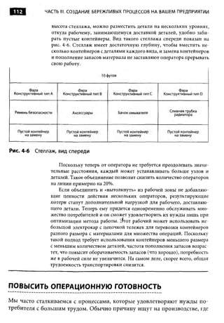 112          ЧАСТЬ III. СОЗДАНИЕ БЕРЕЖЛИВЫХ ПРОЦЕССОВ НА ВАШЕМ ПРЕДПРИЯТИИ


                 высота стеллажа, можно разместить детали на нескольких уровнях,
                 откуда рабочему, занимающемуся доставкой деталей, удобно заби­
                 рать пустые контейнеры. Вид такого стеллажа спереди показан на
                 рис. 4-6. Стеллаж имеет достаточную глубину, чтобы вместить не­
                 сколько контейнеров с деталями каждого вида, и замена контейнеров
                 и пополнение запасов материала не заставляют оператора прерывать
                 свою работу.




Рис. 4-6   Стеллаж, вид спереди

                     Поскольку теперь от оператора не требуется преодолевать значи­
                тельные расстояния, каждый может устанавливать больше узлов и
                деталей. Такое объединение позволит снизить количество операторов
                на линии примерно на 20%.
                    Если объединить и «вытолкнуть» из рабочей зоны не добавляю­
                щие ценности действия нескольких операторов, результирующие
                потери станут дополнительной нагрузкой для рабочего, доставляю­
                щего детали. Теперь ему придется одновременно обслуживать мно­
                жество потребителей и он сможет удовлетворить их нужды лишь при
                оптимизации метода работы. Е)тот рабочий может использовать не­
                большой электрокар с цепочкой тележек для перевозки контейнеров
                разного размера с материалами для множества операций. Поскольку
                такой подход требует использования контейнеров меньшего размера
                с меньшим количеством деталей, частота пополнения запасов возрас­
                тет, что повысит оборачиваемость запасов (что хорошо), потребность
                же в рабочей силе не увеличится. На самом деле, скорее всего, общая
                трудоемкость транспортировки снизится.



ПОВЫСИТЬ ОПЕРАЦИОННУЮ ГОТОВНОСТЬ

Мы часто сталкиваемся с процессами, которые удовлетворяют нужды по­
требителя с большим трудом. Обычно причину ищут на производстве, где
 