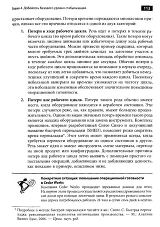 Глава 4. Добейтесь базового уровня стабилизации


простаивает оборудование. Потери времени порождаются множеством при­
чин, однако все эти причины относятся к одной из двух категорий:
     1. Потери в ходе рабочего цикла. Речь идет о потерях в течение ра­
        бочего цикла (во время работы оборудования). Такие потери могут
        включать лишние движения или избыточную длину хода рабочей
        части оборудования. Можно привести пример сварщика, который
        вместо требуемых трех дюймов зачищал на заготовке участок в
        шесть дюймов. Это дополнительная площадь обработки отнимала
        в течение каждого цикла лишние две секунды. Обычно потери в
        ходе рабочего цикла принимаются во внимание в первую очередь,
        поскольку от них легко избавиться, что позволяет добиться немед­
        ленных улучшений и сократить время каждого цикла. Поскольку
        небольшой выигрыш во времени умножается на частоту цикла,
        эти небольшие изменения обеспечивают значительное повышение
        операционной готовности.
     2. Потери вне рабочего цикла. Потери такого рода обычно имеют
        место, когда оборудование находится в нерабочем состоянии. Эти
        потери случаются реже, но, как правило, имеют большую продол­
        жительность. Одним из видов значимых потерь времени такого рода
        является наладка оборудования или замена инструмента. Комплекс
        принципов, впервые разработанный Сигео Синго и получивший
        название быстрой переналадки (SMED), позволяет резко сократить
        время переналадки*. Этот метод может применяться всегда, когда
        требуется перевести оборудование из одного состояния в другое.
        Речь может идти о замене инструмента, смене материала, переходе
        на иной продукт или конфигурацию. Дополнительные причины
        потерь вне рабочего цикла легко выявить с помощью простого со­
        поставления операций, добавляющих и не добавляющих ценность,
        как показано в примере, описанном ниже.

                  Конкретная ситуация: повышение операционной готовности
                  в Cedar Works
                  Компания Cedar Works производит деревянные домики для птиц.
                  На первом этапе процесса осуществляется распиловка древесины на тон­
                  кие доски при помощи ленточной пилы. В результате резкого повыше­
                  ния спроса потребовалось работать 24 часа в сутки семь дней в неделю.

 * Подробнее о методе быстрой переналадки читайте в кн.: Синго С. Быстрая перена­
   ладка: револю ционная технология оптимизации производства. — М.: Альпина
   Бизнес Букс, 2006. — Прим. науч. ред.
 