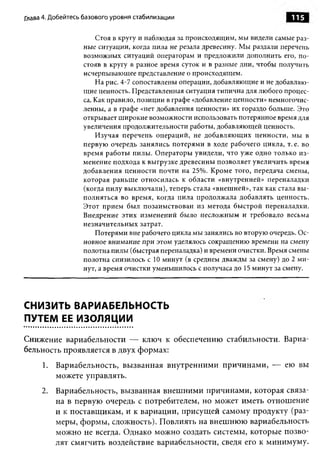 Глава 4. Добейтесь базового уровня стабилизации                                115

                      Стоя в кругу и наблюдая за происходящим, мы видели самые раз­
                  ные ситуации, когда пила не резала древесину. Мы раздали перечень
                  возможных ситуаций операторам и предложили дополнить его, по­
                  стояв в кругу в разное время суток и в разные дни, чтобы получить
                  исчерпывающее представление о происходящем.
                      На рис. 4-7 сопоставлены операции, добавляющие и не добавляю­
                  щие ценность. Представленная ситуация типична для любого процес­
                  са. Как правило, позиции в графе «добавление ценности» немногочис­
                  ленны, а в графе «нет добавления ценности» их гораздо больше. Это
                  открывает широкие возможности использовать потерянное время для
                  увеличения продолжительности работы, добавляющей ценность.
                      Изучая перечень операций, не добавляю щ их ценности, мы в
                  первую очередь занялись потерями в ходе рабочего цикла, т. е. во
                  время работы пилы. О ператоры увидели, что уже одно только и з­
                  менение подхода к выгрузке древесины позволяет увеличить время
                  добавления ценности почти на 25%. Кроме того, передача смены,
                  которая раньш е относилась к области «внутренней» переналадки
                  (когда пилу выклю чали), теперь стала «внешней», так как стала вы ­
                  полняться во время, когда пила продолжала добавлять ценность.
                  Этот прием был позаимствован из метода быстрой переналадки.
                  Внедрение этих изменений было несложным и требовало весьма
                  незначительных затрат.
                      Потерями вне рабочего цикла мы занялись во вторую очередь. Ос­
                  новное внимание при этом уделялось сокращению времени на смену
                  полотна пилы (быстрая переналадка) и времени очистки. Время смены
                  полотна снизилось с 10 минут (в среднем дважды за смену) до 2 м и­
                  нут, а время очистки уменьшилось с получаса до 15 минут за смену.




СНИЗИТЬ ВАРИАБЕЛЬНОСТЬ
ПУТЕМ ЕЕ ИЗОЛЯЦИИ

Снижение вариабельности — ключ к обеспечению стабильности. Вариа­
бельность проявляется в двух формах:
     1. Вариабельность, вызванная внутренними причинами, — ею вы
        можете управлять.
     2. Вариабельность, вызванная внешними причинами, которая связа­
        на в первую очередь с потребителем, но может иметь отношение
        и к поставщикам, и к вариации, присущей самому продукту (раз­
        меры, формы, сложность). Повлиять на внешнюю вариабельность
        можно не всегда. Однако можно создать системы, которые позво­
        лят смягчить воздействие вариабельности, сведя его к минимуму.
 