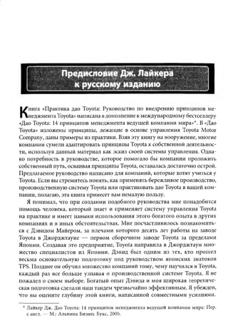нига «Практика дао Toyota: Руководство по внедрению принципов ме­
К   неджмента Toyota» написана в дополнение к международному бестселлеру
«Дао Toyota: 14 принципов менеджмента ведущей компании мира»*. В «Дао
Toyota» изложены принципы, лежащие в основе управления Toyota Motor
Company, даны примеры из практики. Взяв эту книгу на вооружение, многие
компании сумели адаптировать принципы Toyota к собственной деятельнос­
ти, используя данный материал как эскиз своей системы управления. Одна­
ко потребность в руководстве, которое помогало бы компании проложить
собственный путь, осваивая принципы Toyota, оставалась достаточно острой.
Предлагаемое руководство написано для компаний, которые хотят учиться у
Toyota. Если вы стремитесь понять, как применять бережливое производство,
производственную систему Toyota или практиковать дао Toyota в вашей ком­
пании, полагаю, эта книга принесет вам немалую пользу.
   Я понимал, что при создании подобного руководства мне понадобится
помощь человека, который знает и применяет систему управления Toyota
на практике и имеет навыки использования этого богатого опыта в других
компаниях и в иных обстоятельствах. Мне посчастливилось познакомить­
ся с Дэвидом Майером, за плечами которого десять лет работы на заводе
Toyota в Джорджтауне — первом сборочном заводе Toyota за пределами
Японии. Создавая это предприятие, Toyota направила в Джорджтаун мно­
жество специалистов из Японии. Дэвид был одним из тех, кто прошел
весьма основательную подготовку под руководством японских знатоков
TPS. Позднее он обучил множество компаний тому, чему научился в Toyota,
каждый раз все больше узнавая о производственной системе Toyota. Я не
пожалел о своем выборе. Богатый опыт Дэвида и моя широкая теоретиче­
ская подготовка сделали наш тандем чрезвычайно эффективным. Я убежден,
что вы оцените глубину этой книги, написанной совместными усилиями.

 * Лайкер Дж. Дао Toyota: 14 принципов менеджмента ведущей компании мира: Пер.
   с англ. — М.: Альпина Бизнес Букс, 2005.
 