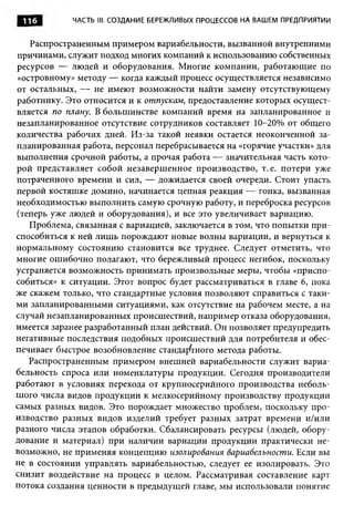 116        ЧАСТЬ III. СОЗДАНИЕ БЕРЕЖЛИВЫХ ПРОЦЕССОВ НА ВАШЕМ ПРЕДПРИЯТИИ


   Распространенным примером вариабельности, вызванной внутренними
причинами, служит подход многих компаний к использованию собственных
ресурсов — людей и оборудования. Многие компании, работающие по
«островному» методу — когда каждый процесс осуществляется независимо
от остальных, — не имеют возможности найти замену отсутствующему
работнику. Это относится и к отпускам, предоставление которых осущест­
вляется по плану. В большинстве компаний время на запланированное и
незапланированное отсутствие сотрудников составляет 10-20% от общего
количества рабочих дней. Из-за такой неявки остается неоконченной за­
планированная работа, персонал перебрасывается на «горячие участки» для
выполнения срочной работы, а прочая работа — значительная часть кото­
рой представляет собой незавершенное производство, т.е. потери уже
потраченного времени и сил, — дожидается своей очереди. Стоит упасть
первой костяшке домино, начинается цепная реакция — гонка, вызванная
необходимостью выполнить самую срочную работу, и переброска ресурсов
(теперь уже людей и оборудования), и все это увеличивает вариацию.
   Проблема, связанная с вариацией, заключается в том, что попытки при­
способиться к ней лиш ь порождают новые волны вариации, и вернуться к
нормальному состоянию становится все труднее. Следует отметить, что
многие ошибочно полагают, что бережливый процесс негибок, поскольку
устраняется возможность принимать произвольные меры, чтобы «приспо­
собиться» к ситуации. Этот вопрос будет рассматриваться в главе 6, пока
же скажем только, что стандартные условия позволяют справиться с таки­
ми запланированными ситуациями, как отсутствие на рабочем месте, а на
случай незапланированных происшествий, например отказа оборудования,
имеется заранее разработанный план действий. Он позволяет предупредить
негативные последствия подобных происшествий для потребителя и обес­
печивает быстрое возобновление стандартного метода работы.
   Распространенным примером внешней вариабельности служит вариа­
бельность спроса или номенклатуры продукции. Сегодня производители
работают в условиях перехода от крупносерийного производства неболь­
шого числа видов продукции к мелкосерийному производству продукции
самых разных видов. Это порождает множество проблем, поскольку про­
изводство разных видов изделий требует разных затрат времени и/или
разного числа этапов обработки. Сбалансировать ресурсы (людей, обору­
дование и материал) при наличии вариации продукции практически не­
возможно, не применяя концепцию изолирования вариабельности. Если вы
не в состоянии управлять вариабельностью, следует ее изолировать. Это
снизит воздействие на процесс в целом. Рассматривая составление карт
потока создания ценности в предыдущей главе, мы использовали понятие
 