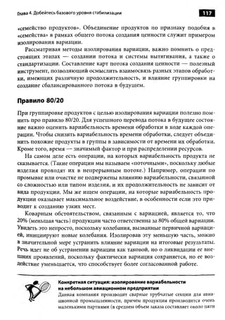 Глава 4. Добейтесь базового уровня стабилизации                               117

«семейство продуктов». Объединение продуктов по признаку подобия в
«семейства» в рамках общего потока создания ценности служит примером
изолирования вариации.
   Рассматривая методы изолирования вариации, важно помнить о пред­
стоящих этапах — создании потока и системы вытягивания, а также о
стандартизации. Составление карт потока создания ценности — полезный
инструмент, позволяющий осмыслить взаимосвязь разных этапов обработ­
ки, имеющих различную продолжительность, и влияние группировки на
создание сбалансированного потока в будущем.

Правило 80/20
При группировке продуктов с целью изолирования вариации полезно пом­
нить про правило 80/20. Для успешного перевода потока в будущее состоя­
ние важно оценить вариабельность времени обработки в ходе каждой опе­
рации. Чтобы снизить вариабельность времени обработки, следует объеди­
нить похожие продукты в группы в зависимости от времени их обработки.
Кроме того, время — значимый фактор и при распределении ресурсов.
   На самом деле есть операции, на которых вариабельность продукта не
сказывается. (Такие операции мы называем «поточными», поскольку любые
изделия проходят их в непрерывным потоке.) Например, операции по
промывке или очистке не подвержены влиянию вариабельности, связанной
со сложностью или типом изделия, и их продолжительность не зависит от
вида продукции. Мы же ищем операции, на которые вариабельность про­
дукции оказывает максимальное воздействие, в особенности если это при­
водит к созданию узких мест.
   Коварным обстоятельством, связанным с вариацией, является то, что
20% (меньшая часть) продукции часто ответственна за 80% общей вариации.
Увидеть это непросто, поскольку колебания, вызванные первичной вариаци­
ей, инициируют новые колебания. Изолировав эту меньшую часть, можно
в значительной мере устранить влияние вариации на итоговые результаты.
Речь идет не об устранении вариации как таковой, но о ликвидации ее вне­
шних проявлений, поскольку фактически вариация сохраняется, но ее воз­
действие уменьшается, что способствует более согласованной работе.


                  Конкретная ситуация: изолирование вариабельности
                  на небольшом авиационном предприятии
                  Данная компания производит сварные трубчатые секции для авиа­
                  ционной промышленности, причем продукция производится очень
                  маленькими партиями (в среднем объем заказа составляет около пяти
 