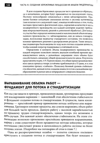 120        ЧАСТЬ III. СО ЗДА Н ИЕ БЕРЕЖЛИВЫХ ПРОЦЕССОВ НА ВАШЕМ ПРЕДПРИЯТИИ


                  В деле создания бережливых процессов часто приходится обращать­
              ся к концепциям, которые будут применяться на последующих этапах.
              Поэтому целесообразно ознакомиться с ними заблаговременно. При­
              меняя базовые концепции связывания потока и системы вытягивания
              (они излагаются в следующей главе), команда позаботилась о том, чтобы
              наглядно представить фактический спрос, определив количество и место
              незавершенного производства для каждой категории изделий (требую­
              щих непродолжительной, средней и длительной обработки). Для каждо­
              го участка был определен минимальный и максимальный объем незавер­
              шенного производства, т.е. заблаговременно, еще до начала стандарти­
              зации, использован индикатор стандартного состояния, что позволило
              команде принимать решения о распределении ресурсов. Такие визуаль­
              ные индикаторы были введены по ходу всего потока создания ценности,
              чтобы каждый оператор поддерживал устойчивый поток.
                  Определение и контроль объема незавершенного производства на
              каждой операции позволили снизить диапазон колебаний времени про­
              изводственного цикла, а дальнейшее сокращение этого объема будет
              способствовать снижению общей продолжительности цикла. Результаты
              представлены на рис. 4-9. Хорошо видно, что общее время производствен­
              ного цикла процесса теперь устойчиво приближается к 15 дням, и в этом
              отношении процесс «стабилен». Поскольку базовый уровень стабильно­
              сти обеспечен, данный поток создания ценности готов к дальнейшим пре­
              образованиям в рамках цикла непрерывного совершенствования.




ВЫРАВНИВАНИЕ ОБЪЕМА РАБОТ —
ФУНДАМЕНТ ДЛЯ ПОТОКА И СТАНДАРТИЗАЦИИ

Как мы уже видели в примере, приведенном выше, группировка продукции
для изолирования вариации — важнейший этап обеспечения стабильности
и фундамент создания потока и стандартизации. В сущности, такое изоли­
рование — простейший пример применения метода хейдзунка или вырав­
нивания. Группируя похожие продукты, мы сумели выровнять объем работ
для большей части процесса. Данную работу с высокой вариабельностью
по-прежнему трудно стандартизировать, однако теперь это возможно в
80% случаев. Это важный аспект обеспечения стабильности. На этапе ста­
билизации возможно применение простейших принципов выравнивания,
наряду с этим существуют более продвинутые методы хейдзунка, которые
постепенно ужесточают режим и интенсивность работы системы на более
поздних этапах. (Подробнее мы поговорим об этом в главе 7.)
   Одна из распространенных ошибок — попытка слишком поспешно
приступить к созданию потока и стандартизации. Как будет показано в
 