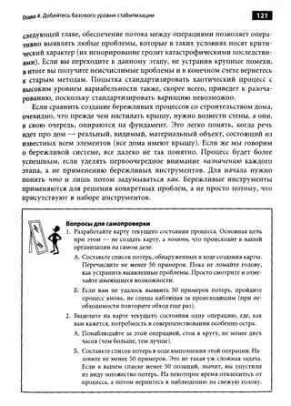 Глава 4. Добейтесь базового уровня стабилизации                                121


следующей главе, обеспечение потока между операциями позволяет опера­
тивно выявлять любые проблемы, которые в таких условиях носят крити­
ческий характер (их игнорирование грозит катастрофическими последстви­
ями). Если вы переходите к данному этапу, не устранив крупные помехи,
в итоге вы получите неисчислимые проблемы и в конечном счете вернетесь
к старым методам. Попытка стандартизировать хаотический процесс с
высоким уровнем вариабельности также, скорее всего, приведет к разоча­
рованию, поскольку стандартизировать вариацию невозможно.
   Если сравнить создание бережливых процессов со строительством дома,
очевидно, что прежде чем настилать крышу, нужно возвести стены, а они,
в свою очередь, опираются на фундамент. Это легко понять, когда речь
идет про дом — реальный, видимый, материальный объект, состоящий из
известных всем элементов (все дома имеют крышу). Если же мы говорим
о бережливой системе, все далеко не так понятно. Процесс будет более
успешным, если уделять первоочередное внимание назначению каждого
этапа, а не применению бережливых инструментов. Для начала нужно
понять чт о и лишь потом задумываться как. Бережливые инструменты
применяются для решения конкретных проблем, а не просто потому, что
присутствуют в наборе инструментов.


               Вопросы для самопроверки
               1. Разработайте карту текущего состояния процесса. Основная цель
                  при этом — не создать карту, а понят ь, что происходит в вашей
                  организации на самом деле.
                  А. Составьте список потерь, обнаруженных в ходе создания карты.
                     Перечислите не менее 50 примеров. Пока не ломайте голову,
                     как устранить выявленные проблемы. Просто смотрите и отме­
                     чайте имеющиеся возможности.
                  Б. Если вам не удалось выявить 50 примеров потерь, пройдите
                     процесс вновь, не спеша наблюдая за происходящим (при не­
                     обходимости повторите обход еще раз).
               2. Выделите на карте текущего состояния одну операцию, где, как
                  вам кажется, потребность в совершенствовании особенно остра.
                  А. Понаблюдайте за этой операцией, стоя в кругу, не менее двух
                     часов (чем больше, тем лучше).
                  Б. Составьте список потерь в ходе выполнения этой операции. На­
                     зовите не менее 50 примеров. Это не такая уж сложная задача.
                     Если в вашем списке менее 50 позиций, значит, вы упустили
                     из виду множество потерь. На некоторое время отвлекитесь от
                     процесса, а потом вернитесь к наблюдению на свежую голову.
 
