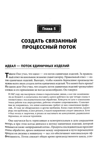 Глава 5

              СОЗДАТЬ СВЯЗАННЫЙ
              ПРОЦЕССНЫЙ ПОТОК


ИДЕАЛ — ПОТОК ЕДИНИЧНЫХ ИЗДЕЛИЙ

   айити Оно учил, что идеал — это поток единичных изделий. За правиль­
Т  ный ответ на школьном экзамене ставят пятерку. Правильный ответ — по­
ток единичных изделий. Выходит, чтобы освоить бережливое производство
нужно всего лишь создать поток единичных изделий. Что может быть проще?
На самом деле Оно учил, что создать поток единичных изделий чрезвычайно
сложно и его применение не всегда целесообразно. Он говорил:
  В 1947 году мы выстроили станки в параллельные линии, а кое-где скомпонова­
  ли их буквой L и попытались поставить одного рабочего на три-четыре станка в
  соответствии с последовательностью обработки. Хотя речь не шла о повышении
  темпа работы или сверхурочных, рабочие отчаянно сопротивлялись. Станочни­
  кам не понравилось, что новая компоновка требует от них совмещения проф ес­
  сий... К тому же обнаружились и другие проблемы. Когда стало понятно, какого
  рода эти проблемы, я смог решить, в каком направлении следует двигаться. Хотя
  я был молод и энергичен, я решил не настаивать на немедленных, радикальных
  переменах, но запасся терпением.

   Оно научился быть терпеливым и осмотрительным в деле сокращения
потерь и при этом всегда двигался к потоку единичных изделий, который
называется также «непрерывный поток». Продукты последовательно проходят
этапы обработки, время ожидания между операциями и пути перемещения
продуктов сведены к минимуму — все это обеспечивает максимальную эф ­
фективность. Поток снижает общее время производственного цикла, уско­
 