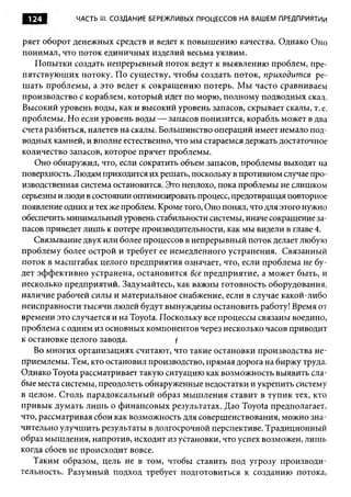 124         ЧАСТЬ ill. СОЗДАНИЕ БЕРЕЖЛИВЫХ ПРОЦЕССОВ НА ВАШЕМ ПРЕДПРИЯТИИ



ряет оборот денежных средств и ведет к повышению качества. Однако Оно
понимал, что поток единичных изделий весьма уязвим.
   Попытки создать непрерывный поток ведут к выявлению проблем, пре­
пятствующих потоку. По существу, чтобы создать поток, приходится ре­
шать проблемы, а это ведет к сокращению потерь. Мы часто сравниваем
производство с кораблем, который идет по морю, полному подводных скал.
Высокий уровень воды, как и высокий уровень запасов, скрывает скалы, т. е.
проблемы. Но если уровень воды — запасов понизится, корабль может в два
счета разбиться, налетев на скалы. Большинство операций имеет немало под­
водных камней, и вполне естественно, что мы стараемся держать достаточное
количество запасов, которое прячет проблемы.
   Оно обнаружил, что, если сократить объем запасов, проблемы выходят на
поверхность. Людям приходится их решать, поскольку в противном случае про­
изводственная система остановится. Это неплохо, пока проблемы не слишком
серьезны и люди в состоянии оптимизировать процесс, предотвращая повторное
появление одних и тех же проблем. Кроме того, Оно понял, что для этого нужно
обеспечить минимальный уровень стабильности системы, иначе сокращение за­
пасов приведет лишь к потере производительности, как мы видели в главе 4.
   Связывание двух или более процессов в непрерывный поток делает любую
проблему более острой и требует ее немедленного устранения. Связанный
поток в масштабах целого предприятия означает, что, если проблема не бу­
дет эффективно устранена, остановится все предприятие, а может быть, и
несколько предприятий. Задумайтесь, как важны готовность оборудования,
наличие рабочей силы и материальное снабжение, если в случае какой-либо
неисправности тысячи людей будут вынуждены остановить работу! Время от
времени это случается и на Toyota. Поскольку все процессы связаны воедино,
проблема с одним из основных компонентов через несколько часов приводит
к остановке целого завода.            I
   Во многих организациях считают, что такие остановки производства не­
приемлемы. Тем, кто остановил производство, прямая дорога на биржу труда.
Однако Toyota рассматривает такую ситуацию как возможность выявить сла­
бые места системы, преодолеть обнаруженные недостатки и укрепить систему
в целом. Столь парадоксальный образ мышления ставит в тупик тех, кто
привык думать лиш ь о финансовых результатах. Дао Toyota предполагает,
что, рассматривая сбои как возможность для совершенствования, можно зна­
чительно улучшить результаты в долгосрочной перспективе. Традиционный
образ мышления, напротив, исходит из установки, что успех возможен, лишь
когда сбоев не происходит вовсе.
   Таким образом, цель не в том, чтобы ставить под угрозу производи­
тельность. Разумный подход требует подготовиться к созданию потока,
 