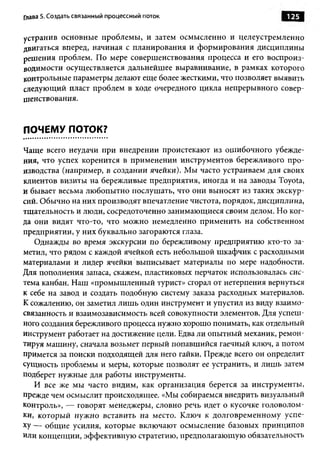 Глава 5. Создать связанный процессны й поток                      125

устранив основные проблемы, и затем осмысленно и целеустремленно
двигаться вперед, начиная с планирования и формирования дисциплины
решения проблем. По мере совершенствования процесса и его воспроиз­
водимости осуществляется дальнейшее выравнивание, в рамках которого
контрольные параметры делают еще более жесткими, что позволяет выявить
следующий пласт проблем в ходе очередного цикла непрерывного совер­
шенствования.


ПОЧЕМУ ПОТОК?

Чаще всего неудачи при внедрении проистекают из ошибочного убежде­
ния, что успех коренится в применении инструментов бережливого про­
изводства (например, в создании ячейки). Мы часто устраиваем для своих
клиентов визиты на бережливые предприятия, иногда и на заводы Toyota,
и бывает весьма любопытно послушать, что они выносят из таких экскур­
сий. Обычно на них производят впечатление чистота, порядок, дисциплина,
тщательность и люди, сосредоточенно занимающиеся своим делом. Но ког­
да они видят что-то, что можно немедленно применить на собственном
предприятии, у них буквально загораются глаза.
    Однажды во время экскурсии по бережливому предприятию кто-то за­
метил, что рядом с каждой ячейкой есть небольшой шкафчик с расходными
материалами и лидер ячейки выписывает материалы по мере надобности.
Для пополнения запаса, скажем, пластиковых перчаток использовалась сис­
тема канбан. Наш «промышленный турист» сгорал от нетерпения вернуться
к себе на завод и создать подобную систему заказа расходных материалов.
К сожалению, он заметил лишь один инструмент и упустил из виду взаимо­
связанность и взаимозависимость всей совокупности элементов. Для успеш­
ного создания бережливого процесса нужно хорошо понимать, как отдельный
инструмент работает на достижение цели. Едва ли опытный механик, ремон­
тируя машину, сначала возьмет первый попавшийся гаечный ключ, а потом
примется за поиски подходящей для него гайки. Прежде всего он определит
сущность проблемы и меры, которые позволят ее устранить, и лишь затем
подберет нужные для работы инструменты.
    И все же мы часто видим, как организация берется за инструменты,
прежде чем осмыслит происходящее. «Мы собираемся внедрить визуальный
контроль», — говорят менеджеры, словно речь идет о кусочке головолом­
ки, который нужно вставить на место. Ключ к долговременному успе­
х у — общие усилия, которые включают осмысление базовых принципов
или концепции, эффективную стратегию, предполагающую обязательность
 