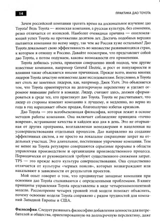14                                                    ПРАКТИКА ДАО TOYOTA


   Зачем российской компании тратить время на доскональное изучение дао
Toyota? Ведь Toyota — японская компания, а русская культура, без сомнения,
резко отличается от японской. Наиболее очевидная причина — ош еломля­
ю щ ий успех Toyota на протяжении десятков лет. Достичь подобных вершин
пытаются компании по всему миру, так чем же Россия хуже остальных? Дао
Toyota доказывает свою эффективность во множестве развиваю щ ихся стран,
к которым я отнош у и Россию. Давайте посмотрим, что представляет собой
дао Toyota, а потом подумаем, каковы возможности его применения.
   Toyota добилась успеха, применяя совершенно иной подход, чем другие
известные компании, например General Electric, и рост ее популярности и
влияния также объясняется ины ми причинами. Прежде всего, имена многих
лидеров Toyota зачастую неизвестны даже исследователям. Безусловно, в Toyota
нет столь же заметных лидеров, как, например, Джек Уэлч. Это объясняется
тем, что Toyota ориентируется на долгосрочную перспективу и уделяет ог­
ромное внимание работе в команде. Лидер, считают здесь, должен сформ и­
роваться в среде тех, кто практикует дао Toyota. Toyota не рассчитывает, что
лидер со стороны изменит компанию к лучшему, и медленно, но верно из
года в год наращивает объем продаж, благополучно избегая кризисов.
   Дао Toyota — это всеобъемлю щ ая ф илософ ия, которая лежит в основе
методов работы ком пании. О на вклю чает соблюдение прин ц ип а «точно
вовремя», встраивание качества и кайдзен изо дня в день. Это не оторван­
ная от других программа, возглавляемая менедж ерами и нацеленная на
усоверш енствования отдельны х процессов. Дао направлено на создание
эф ф ективны х систем, а не просто на локальное сокращ ение затрат на от­
дельных участках. Это длительное, постепенное упрочение компании. Тем
не менее на Toyota регулярно соверш аются серьезные проры вы в области
управления производством и организации производственного процесса.
Периодически от руководителей требуют сущ ественного снижения затрат.
TPS — это прежде всего культура соверш енствования. Она существенно
отличается от культуры «черных поясов», которы х вознаграж даю т или
наказываю т в зависимости от результатов проектов.
   М ой опы т говорит о том, что продвинуты е западные ком пании при
освоении дао Toyota сталкиваются с определенными проблемами. В книге
принципы управления Toyota представлены в виде четы рехкомпонентной
модели. Рассмотрение четырех уровней этой модели поможет объяснить,
почему освоение модели Toyota сопряжено с рядом трудностей для ком па­
ний Западной Европы и США.

Философия. Следует развивать ф илософию добавления ценности для потре­
бителей и общества, ориентированную на долгосрочную перспективу, даже
 
