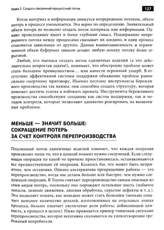 Глава 5. Создать связанный процессный поток                      127

   Когда материал и информация движутся непрерывным потоком, объем
потерь в процессе уменьшается. Это верно по определению. Значительный
объем потерь не позволит создать поток материала или информации. Од­
нако происходящее имеет и более глубокий смысл. Поддержание непре­
рывного потока между процессами связывает их воедино, и один процесс
становится зависимым от другого. Данная взаимозависимость и ограни­
ченный объем буферных запасов делают любую помеху потоку более се­
рьезной.
   Любой, кто пытался создать поток единичных изделий (а это дейс­
твительно непростая задача!), понимает, что обострение проблем может
стать большим преимущ еством... или нанести огромный ущерб. В от­
сутствие эффективной системы поддержки обнажение проблем равно­
сильно смертному приговору. Именно поэтому инструменты бережли­
вого производства так важны: они способны создать структуру, которая
поможет достичь успеха и избежать провала. Инструменты бережливого
производства способствуют созданию как систем поддержки, так и ме­
тодов контроля, которые позволяют адекватно реагировать на выявлен­
ные проблемы.



МЕНЬШЕ — ЗНАЧИТ БОЛЬШЕ:
СОКРАЩЕНИЕ ПОТЕРЬ
ЗА СЧЕТ КОНТРОЛЯ ПЕРЕПРОИЗВОДСТВА

Подлинный поток единичных изделий означает, что каждая операция
производит лишь то, что в данный момент нужно следующей. Если следу­
ющая операция по какой-то причине приостановилась, останавливаются
все предшествующие ей операции. Казалось бы, что может быть непри­
ятнее, чем остановка. Однако альтернатива прекращению работы — это
перепроизводство, когда мы делаем больше или быстрее, чем нужно сле­
дующей операции. В Toyota считают перепроизводство самым опасным из
семи видов потерь, поскольку оно порождает остальные шесть (избыток
запасов, лишние движения, лиш няя обработка, скрытые дефекты и т.д.).
Это позволяет понять, как меньшее может стать большим (меньше озна­
чает меньшее количество деталей, изготовленных на отдельных этапах
процесса, больше означает увеличение доли работы, добавляющей цен­
ность, в процессе в целом). Ниже приводится пример типичной ситуации
перепроизводства, которое негативно сказывается на удовлетворении тре­
бований потребителя.
 