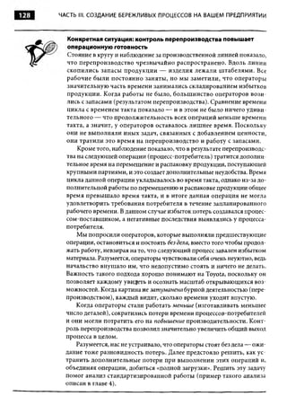 128   ЧАСТЬ III. СОЗДАНИЕ БЕРЕЖЛИВЫХ ПРОЦЕССОВ НА ВАШЕМ ПРЕДПРИЯТИИ




         Конкретная ситуация: контроль перепроизводства повышает
         операционную готовность
         Стояние в кругу и наблюдение за производственной линией показало,
        что перепроизводство чрезвы чайно распространено. Вдоль линии
        скопились запасы продукци и — изделия лежали ш табелями. Все
        рабочие были постоянно заняты, но мы зам етили, что операторы
        значительную часть времени занимались складированием избытков
        продукции. Когда работы не было, больш инство операторов в ози ­
        лись с запасами (результатом перепроизводства). Сравнение времени
        цикла с временем такта показало — и в этом не было ничего удиви­
        тельного — что продолжительность всех операций меньш е времени
        такта, а значит, у операторов оставалось лиш нее время. Поскольку
        они не выполняли иных задач, связанных с добавлением ценности,
        они тратили это время на перепроизводство и работу с запасами.
            Кроме того, наблюдение показало, что в результате перепроизводс­
        тва на следующей операции (процесс-потребитель) тратится дополни­
        тельное время на перемещение и распаковку продукции, поступающей
        крупными партиями, и это создает дополнительные неудобства. Время
        цикла данной операции укладывалось во время такта, однако из-за д о­
        полнительной работы по перемещению и распаковке продукции общее
        время превышало время такта, и в итоге данная операция не могла
        удовлетворить требования потребителя в течение запланированного
        рабочего времени. В данном случае избыток потерь создавался процес-
        сом-поставщ иком, а негативные последствия выявлялись у процесса-
        потребителя.
            Мы попросили операторов, которые выполняли предшествующие
        операции, остановиться и постоять без дела, вместо того чтобы продол­
        жать работу, невзирая на то, что следующий процесс завален избытком
        материала. Разумеется, операторы чувствовали себя очень неуютно, ведь
        начальство внушало им, что недопустимо стоять и ничего не делать.
        Важность такого подхода хорош о понимают на Toyota, поскольку он
        позволяет каждому увидеть и осознать масштаб открывающихся воз­
        можностей. Когда картина не зат уманена бурной деятельностью (пере­
        производством), каждый видит, сколько времени уходит впустую.
           Когда операторы стали работать м еньш е (изготавливать меньшее
        число деталей), сократились потери времени процессов-потребителей
        и они могли потратить его на повышение производительности. Конт­
        роль перепроизводства позволил значительно увеличить общ ий выход
        процесса в целом.
           Разумеется, нас не устраивало, что операторы стоят без дела — ож и­
        дание тоже разновидность потерь. Далее предстояло решить, как ус­
        транить дополнительные потери при выполнении этих операций и,
        объединяя операции, добиться «полной загрузки». Решить эту задачу
        помог анализ стандартизированной работы (пример такого анализа
        описан в главе 4).
 