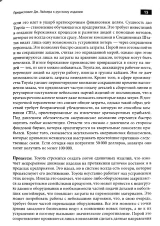 Предисловие Дж. Лайкера к русскому изданию                            15

если это идет в ущ ерб краткосрочным ф инансовы м целям. Сущ ность дао
Toyota — становление обучающегося предприятия. Это требует инвестиций
в создание бережливых процессов и развития людей с пом ощ ью методов,
которые не всегда окупаются сразу. М ногие компании в Соединенных Ш та­
тах видят лиш ь одну возмож ность устранения потерь — через сокращ ения
персонала. Это позволяет быстро снизить затраты. П орой они готовы пойти
и на сокращ ение запасов, считая это оправданной мерой, однако при этом
ориентирую тся лиш ь на затраты на хранение запасов, которые могут быть
невелики. В итоге бережливое производство превращ ается в охоту на лю ­
дей — тех, от кого мож но избавиться. Toyota же, ликвидируя рабочие места,
переводит людей на другую работу, иногда в группы кайдзен. Это не дает
возможности снизить затраты немедленно. Кроме того, в сфере производ­
ства Toyota уделяет первоочередное внимание сокращ ению времени вы пол­
нения заказа, что предполагает частую подачу деталей к сборочной линии и
регулярное поступление небольш их партий изделий от поставщ иков, что в
краткосрочном аспекте может даже повы сить некоторые виды затрат. В дол­
госрочной перспективе это снизит общ ие затраты, однако такой образ дей­
ствий требует безграничной убежденности, на которую не способны ком ­
пании США, ориентированны е на извлечение краткосрочных прибылей.
Под давлением обстоятельств американские ком пании стремятся быстро
окупить любые инвестиции. Отчасти это связано с давлением со стороны
фондовой биржи, которая ориентируется на квартальные показатели п ри ­
былей. Кроме того, сказывается ментальность американских бизнесменов,
которые привы кли механически выстраивать простейш ие причинно-следс-
твенные связи. Если сегодня они потратили 50 О О долларов, назавтра они
                                                 О
хотят получить не менее 100 ООО.

Процессы. Toyota стремится создать поток единичны х изделий, что озна­
чает непрерывное движение изделия на протяжении цепочки поставок и в
пределах предприятия. Это идеал, но в системе всегда есть потери, которые
препятствую т его достижению. Toyota неустанно работает над устранением
этих потерь. Иногда это означает, что какое-либо оборудование закрепляет­
ся за конкретны ми семействами продуктов, что может привести к недогруз­
ке данного оборудования и необходимости частой подачи деталей в неболь­
ш их контейнерах, что повы ш ает затраты на перемещ ение материалов. Это
может потребовать работы с небольш ими партиями, что, в свою очередь,
требует более частой переналадки оборудования. Все эти моменты с точки
зрения западного бизнесмена ведут к появлению новы х потерь, а не к их
устранению и поэтому вызы ваю т значительное сопротивление. П орой это
сопротивление проявляется лиш ь в нежелании сделать данные направления
 
