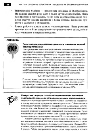 136       ЧАСТЬ III. СОЗДАНИЕ БЕРЕЖЛИВЫХ ПРОЦЕССОВ НА ВАШЕМ ПРЕДПРИЯТИИ



      Непременное условие — надежность процесса и оборудования.
      На ранних стадиях речь идет о более крупных проблемах, таких
      как простои и переналадка, но по мере совершенствования про­
      цесса следует уделять внимание и более мелким, таким как про­
      стота и удобство в обращении.
      Время рабочего цикла должно соответствовать (быть равным)
      времени такта. Если операции имеют разное время цикла, возни­
      кают ожидание и перепроизводство.


ЛОВУШКА
             Попытки преждевременно создать поток единичных изделий
             весьма рискованны
             Нам приходилось видеть, как представители компаний возвращались с
             занятий по бережливому производству в восторге от потока единичных
             изделий и немедленно принимались за создание ячеек. Однако вскоре
             они обнаруживали, что большую часть времени ячейка простаивает, и
             приходили к выводу, что в реальном мире бережливое производство
             не работает. Феномен, который порождал их проблемы, называется
             «штучный сквозной выход». Возьмем ситуацию, когда пять станков
             выстроены в потоке единичных изделий и каждый из станков неиспра
             вен 10% времени, иначе говоря, работоспособен в 90% случаев. Время,
             которое ячейка пребывает в рабочем состоянии, будет составлять:
                             0,95=0,9 X 0,9 X 0,9 X 0,9 X 0,9=59%!
             Решение: хранить между операциями несколько единиц незавер­
             шенного производства, тщательно продумав, где именно следует
             предусмотреть подобный буферный запас. Это позволит повы­
             сить время продуктивной эксплуатации ячейки до 90%.


                                          /
            Конкретная ситуация: опасность создания потока единичных
            изделий для процессов с непродолжительным временем цикла
            Переход от традиционных методов обработки «партиями и очередями»
            к потоку материалов превратился в модное увлечение. С большинством
            модных увлечений не обходится без крайностей, вызывающих негатив­
            ные последствия. Во многих случаях «увлечение» потоком единичных
            изделий приводит к снижению показателей результативности. Поток
            единичных изделий может оказаться не самым эффективным методом
            при непродолжительном времени цикла (30 секунд и менее).
                Задачей одного из практических семинаров по кайдзен было созда­
            ние потока единичных изделий в ходе сборочной операции. Изделие
            представляло собой штуцер, сборка которого занимала 13 секунд. Вре­
            мя такта, определенное с учетом потребительского спроса, составляло
            5 секунд. Работу распределили между тремя операторами и создали
 
