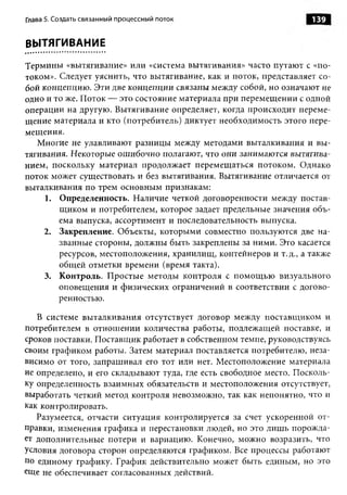Глава 5. Создать связанный процессный поток                        139


ВЫТЯГИВАНИЕ

Термины «вытягивание» или «система вытягивания» часто путают с «по­
током». Следует уяснить, что вытягивание, как и поток, представляет со­
бой концепцию. Эти две концепции связаны между собой, но означают не
одно и то же. Поток — это состояние материала при перемещении с одной
операции на другую. Вытягивание определяет, когда происходит переме­
щение материала и кто (потребитель) диктует необходимость этого пере­
мещения.
   Многие не улавливают разницы между методами выталкивания и вы­
тягивания. Некоторые ошибочно полагают, что они занимаются вытягива­
нием, поскольку материал продолжает перемещаться потоком. Однако
поток может существовать и без вытягивания. Вытягивание отличается от
выталкивания по трем основным признакам:
     1. Определенность. Наличие четкой договоренности между постав­
        щиком и потребителем, которое задает предельные значения объ­
        ема выпуска, ассортимент и последовательность выпуска.
    2. Закрепление. Объекты, которыми совместно пользуются две на­
        званные стороны, должны быть закреплены за ними. Это касается
        ресурсов, местоположения, хранилищ, контейнеров и т.д., а также
        общей отметки времени (время такта).
     3. Контроль. Простые методы контроля с помощ ью визуального
        оповещения и физических ограничений в соответствии с догово­
        ренностью.

   В системе выталкивания отсутствует договор между поставщиком и
потребителем в отношении количества работы, подлежащей поставке, и
сроков поставки. Поставщик работает в собственном темпе, руководствуясь
своим графиком работы. Затем материал поставляется потребителю, неза­
висимо от того, запрашивал его тот или нет. Местоположение материала
не определено, и его складывают туда, где есть свободное место. Посколь­
ку определенность взаимных обязательств и местоположения отсутствует,
выработать четкий метод контроля невозможно, так как непонятно, что и
как контролировать.
   Разумеется, отчасти ситуация контролируется за счет ускоренной от­
правки, изменения графика и перестановки людей, но это лишь порожда­
ет дополнительные потери и вариацию. Конечно, можно возразить, что
условия договора сторон определяются графиком. Все процессы работают
по единому графику. График действительно может быть единым, но это
еЩе не обеспечивает согласованных действий.
 