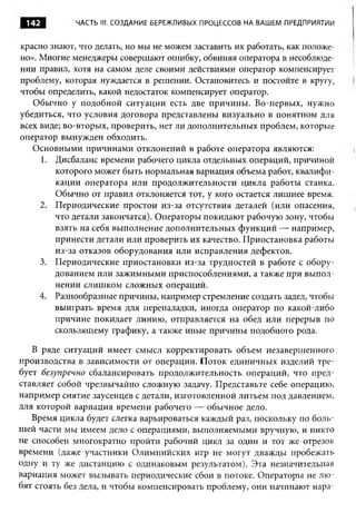142         ЧАСТЬ III. СОЗДАНИЕ БЕРЕЖЛИВЫХ ПРОЦЕССОВ НА ВАШЕМ ПРЕДПРИЯТИИ



красно знают, что делать, но мы не можем заставить их работать, как положе­
но». Многие менеджеры совершают ошибку, обвиняя оператора в несоблюде­
нии правил, хотя на самом деле своими действиями оператор компенсирует
проблему, которая нуждается в решении. Остановитесь и постойте в кругу,
чтобы определить, какой недостаток компенсирует оператор.
   Обычно у подобной ситуации есть две причины. Во-первых, нужно
убедиться, что условия договора представлены визуально в понятном для
всех виде; во-вторых, проверить, нет ли дополнительных проблем, которые
оператор вынужден обходить.
   Основными причинами отклонений в работе оператора являются:
     1. Дисбаланс времени рабочего цикла отдельных операций, причиной
        которого может быть нормальная вариация объема работ, квалифи­
        кации оператора или продолжительности цикла работы станка.
        Обычно от правил отклоняется тот, у кого остается лишнее время.
     2. Периодические простои из-за отсутствия деталей (или опасения,
        что детали закончатся). Операторы покидают рабочую зону, чтобы
        взять на себя выполнение дополнительных функций — например,
        принести детали или проверить их качество. Приостановка работы
        из-за отказов оборудования или исправления дефектов.
     3. Периодические приостановки из-за трудностей в работе с обору­
        дованием или зажимными приспособлениями, а также при выпол­
        нении слишком сложных операций.
     4. Разнообразные причины, например стремление создать задел, чтобы
        выиграть время для переналадки, иногда оператор по какой-либо
        причине покидает линию, отправляется на обед или перерыв по
        скользящему графику, а также иные причины подобного рода.

   В ряде ситуаций имеет смысл корректировать объем незавершенного
производства в зависимости от операции. Поток единичных изделий тре­
бует безупречно сбалансировать продолжительность операций, что пред­
ставляет собой чрезвычайно сложную задачу. Представьте себе операцию,
например снятие заусенцев с детали, изготовленной литьем под давлением,
для которой вариация времени рабочего — обычное дело.
   Время цикла будет слегка варьироваться каждый раз, поскольку по боль­
шей части мы имеем дело с операциями, выполняемыми вручную, и никто
не способен многократно пройти рабочий цикл за один и тот же отрезок
времени (даже участники Олимпийских игр не могут дважды пробежать
одну и ту же дистанцию с одинаковым результатом). Эта незначительная
вариация может вызывать периодические сбои в потоке. Операторы не лю­
бят стоять без дела, и чтобы компенсировать проблему, они начинают нар а-
 