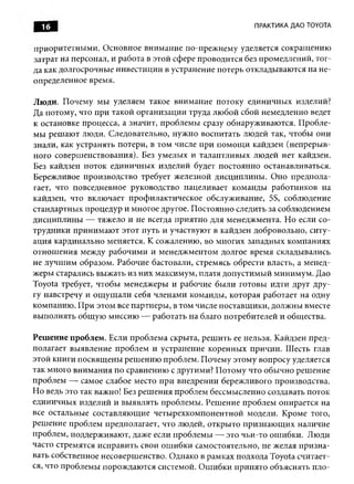 16                                                   ПРАКТИКА ДАО TOYOTA


приоритетны ми. О сновное внимание по-прежнему уделяется сокращ ению
затрат на персонал, и работа в этой сфере проводится без промедлений, тог­
да как долгосрочные инвестиции в устранение потерь откладываю тся на не­
определенное время.

Люди. Почему мы уделяем такое внимание потоку единичны х изделий?
Да потому, что при такой организации труда лю бой сбой немедленно ведет
к остановке процесса, а значит, проблем ы сразу обнаруживаются. П робле­
мы реш аю т люди. Следовательно, нужно воспитать людей так, чтобы они
знали, как устранять потери, в том числе при пом ощ и кайдзен (непреры в­
ного соверш енствования). Без умелых и талантливы х людей нет кайдзен.
Без кайдзен поток единичны х изделий будет постоянно останавливаться.
Бережливое производство требует железной дисциплины . Оно предпола­
гает, что повседневное руководство нацеливает команды работников на
кайдзен, что включает профилактическое обслуживание, 5S, соблюдение
стандартных процедур и многое другое. Постоянно следить за соблюдением
дисциплины — тяжело и не всегда приятно для менеджмента. Но если со­
трудники принимаю т этот путь и участвуют в кайдзен добровольно, ситу­
ация кардинально меняется. К сожалению, во многих западных компаниях
отнош ения между рабочим и и менеджментом долгое время складывались
не лучш им образом. Рабочие бастовали, стремясь обрести власть, а менед­
жеры старались выж ать из них максимум, платя допустимый минимум. Дао
Toyota требует, чтобы менеджеры и рабочие были готовы идти друг дру­
гу навстречу и ощ ущ али себя членами команды, которая работает на одну
компанию . П ри этом все партнеры , в том числе поставщ ики, долж ны вместе
вы полнять общ ую миссию — работать на благо потребителей и общества.

Решение проблем. Если проблема скрыта, реш ить ее нельзя. Кайдзен пред­
полагает выявление проблем и устранение коренных причин. Шесть глав
этой книги посвящ ены реш ению проблем. П очему этому вопросу уделяется
так много вним ания по сравнению с другими? П отому что обычно реш ение
проблем — самое слабое место при внедрении бережливого производства.
Н о ведь это так важно! Без реш ения проблем бессмысленно создавать поток
единичных изделий и вы являть проблемы. Решение проблем опирается на
все остальные составляю щ ие четы рехкомпонентной модели. Кроме того,
реш ение проблем предполагает, что людей, откры то п ризнаю щ их наличие
проблем, поддерживают, даже если проблемы — это чьи-то ош ибки. Люди
часто стремятся исправить свои ош ибки самостоятельно, не желая призн а­
вать собственное несоверш енство. Однако в рамках подхода Toyota считает­
ся, что проблемы порождаю тся системой. О ш ибки принято объяснять пло­
 