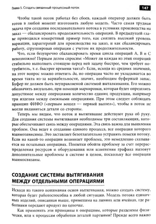 Глава 5. Создать связанный процессный поток                          147

   Чтобы такой поток работал без сбоев, каждый оператор должен быть
готов в любой момент изготовить любую модель. Часто самая трудная
задача при создании последовательного потока в условиях производства на
заказ — сбалансировать продолжительность операций. В предыдущей гла­
ве приводился конкретный пример того, как снизить высокий уровень
вариации, характерный для производства на заказ, и как сбалансировать
работу, сгруппировав операции с учетом их продолжительности.
   Что, если безупречно сбалансировать время цикла операций А, В и С
невозможно? Первым делом спросим: «Может ли каждая из этих операций
стабильно выполнять стоящую перед ней задачу быстрее, чем требует по­
требитель, т. е. быстрее времени такта?» Если, исходя из средних значений,
на этот вопрос можно ответить да, но операция часто не укладывается во
время такта из-за вариабельности, значит, необходим буферный запас.
Буфер не должен быть неуправляемой системой выталкивания. Его можно
обозначить визуально, при помощи маркировки, которая будет определять
допустимое между операциями количество единиц продукции, например
три изделия между смежными операциями. При этом следует соблюдать
принцип ФИФО («первым вошел — первый вышел»), чтобы в поток не
могли вклиниться детали со стороны.
   Теперь мы видим, что поток и вытягивание действуют рука об руку.
Для создания системы вытягивания необходимы три составляющих, кото­
рые обеспечивают связь между операциями. Эта связь важна для выявления
проблем. Она ведет к созданию единого процесса, все операции которого
взаимозависимы. Это заставляет безотлагательно устранять помехи потоку.
Если на какой-то операции возникает проблема, это немедленно сказыва­
ется на остальных операциях. Попытки обойти проблему за счет перерас­
пределения ресурсов и оборудования или изменения графика вызовут
дополнительные проблемы в системе в целом, поскольку все операции
взаимосвязаны.


СОЗДАНИЕ СИСТЕМЫ ВЫТЯГИВАНИЯ
МЕЖДУ ОТДЕЛЬНЫМИ ОПЕРАЦИЯМИ
Исходя из такого понимания основ вытягивания, можно создать систему,
которая будет работоспособна в любой ситуации. Модель потока единич­
ных изделий, описанная выше, применима на линиях или ячейках, где ра­
ботники передают продукт по цепочке.
   Как применить эти принципы к операциям, которые разделены ф изи­
чески, или к процессам обработки деталей партиями? Прежде всего важно
 