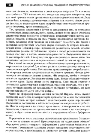 148        ЧАСТЬ III. С О ЗДАНИЕ БЕРЕЖЛИВЫХ ПРОЦЕССОВ НА ВАШЕМ ПРЕДПРИЯТИИ



понять особенности, заложенные в самой природе операции. Те, кто имеет
опыт работы с TPS, понимают, что всегда есть операции, которые по той
или иной причине нельзя организовать как поток единичных изделий. Дело
может быть в размерах деталей (очень крупные или мелкие), общих ресур­
сах (несколько поставщиков и/или потребителей) или ограничениях про­
цесса (например, время переналадки).
    Так, процессы штамповки в Toyota на сегодняшний день не позволяют
изготавливать сначала крыло, потом капот, а потом вновь крыло. Операция
штамповки имеет множество ограничений, препятствующих потоку еди­
ничных изделий, и изделия на этом участке производятся партиями. Во-
первых, габариты оборудования не позволяю т поместить его рядом с
операцией-потребителем (участком сварки кузовов). Во-вторых, штампо­
вочный пресс («общий ресурс») производит разные виды деталей, которые
необходимы разным потребителям (крыло и капот устанавливаются на
разных участках), а значит, невозможно разместить оборудование вблизи
от всех потребителей. К тому же, хотя время переналадки весьма мало, оно
накладывает ограничения на переключение с одной детали на другую.
    Как в такой ситуации реализовать базовые концепции определенности,
закрепления и контроля? Для начала уясните условия договора между по­
ставщиком и потребителями. Поставляйте нужный материал по требованию.
Все операции должны придерживаться основного правила: «Всегда удов­
летворяй потребителя», иными словами, «Не допускай, чтобы у потреби­
теля были недостачи». Это правило номер один. Всегда соблюдайте прави­
ло номер один! (Здесь имеет место парадокс. Хотя задача состоит в
постоянном удовлетворении потребителя, ранее мы отмечали, что в про­
цессе, который никогда не останавливает операцию-потребитель, по всей
вероятности имеет место избыток потерь.)
   Четко ли сформулированы условия договора? Первым делом нужно
определить количество незавершенного производства между поставщиком
и потребителем, которое позволив компенсировать время переналадки
оборудования поставщика и обеспечить продуктом очередного потребите­
ля. Многие операции в настоящее время имеют договоренности с весьма
размытыми условиями (не представленными наглядно и не контролируе­
мыми), и будет очень полезно начать с определения объема буферного
запаса.
   Определено ли место для запаса незавершенного производства? Закрепле­
но ли оно за данным запасом? Промаркировано ли надлежащим образом?
Маркировка должна содержать информацию о допустимом максимуме и
минимуме. Превышение максимума служит наглядным свидетельством пе­
репроизводства, а приближение к минимуму служит «сигналом раннего
 