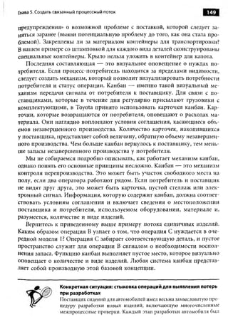Глава 5. Создать связанный процессны й поток                                149

предупреждения» о возможной проблеме с поставкой, которой следует за­
няться заранее (выяви потенциальную проблему до того, как она стала про­
блемой). Закреплены ли за материалом контейнеры для транспортировки?
Б нашем примере со штамповкой для каждого вида деталей сконструированы
специальные контейнеры. Крыло нельзя уложить в контейнер для капота.
   Последняя составляющая — это визуальное оповещение о нуждах по­
требителя. Если процесс-потребитель находится за пределами видимости,
следует создать механизм, который позволит визуализировать потребности
потребителя и статус операции. Канбан — именно такой визуальный ме­
ханизм передачи сигнала от потребителя к поставщику. Для связи с по­
ставщиками, которые в течение дня регулярно присылают грузовики с
комплектующими, в Toyota принято использовать карточки канбан. Кар­
точки, которые возвращаются от потребителя, оповещают о расходах ма­
териала. Они наглядно воплощают условия соглашения, касающиеся объ­
емов незавершенного производства. Количество карточек, накопившихся
у поставщика, представляет собой величину, обратную объему незавершен­
ного производства. Чем больше канбан вернулось к поставщику, тем мень­
ше запасы незавершенного производства у потребителя.
   Мы не собираемся подробно описывать, как работает механизм канбан,
однако понять его основные принципы несложно. Канбан — это механизм
контроля перепроизводства. Это может быть участок свободного места на
полу, если два оператора работают рядом. Если потребитель и поставщик
не видят друг друга, это может быть карточка, пустой стеллаж или элек­
тронный сигнал. Информация, которую содержит канбан, должна соответ­
ствовать условиям соглашения и включает сведения о местоположении
поставщика и потребителя, используемом оборудовании, материале и,
разумеется, количестве и виде изделий.
   Вернитесь к приведенному выше примеру потока единичных изделий.
Каким образом операция В узнает о том, что операция С нуждается в оче­
редной модели 1? Операция С забирает соответствующую деталь, и пустое
пространство служит для операции В сигналом о необходимости воспол­
нения запаса. Функцию канбан выполняет пустое место, которое визуально
оповещает о количестве и виде изделий. Любая система канбан представ­
ляет собой производную этой базовой концепции.


                  Конкретная ситуация: стыковка операций для выявления потерь
                  при разработках
                  Поставщик сидений для автомобилей имел весьма замысловатую про­
                  цедуру разработки новых изделий, включающую многочисленные
                  межпроцессные проверки. Каждый этап разработки автомобиля был
 