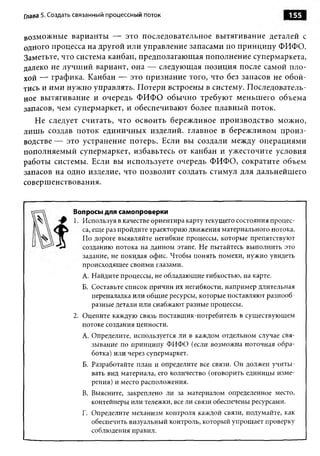 Глава 5. Создать связанный процессный поток                                    155

возможные варианты — это последовательное вытягивание деталей с
одного процесса на другой или управление запасами по принципу ФИФО.
Заметьте, что система канбан, предполагающая пополнение супермаркета,
далеко не лучший вариант, она — следующая позиция после самой пло­
хой — графика. Канбан — это признание того, что без запасов не обой­
тись и ими нужно управлять. Потери встроены в систему. Последователь­
ное вытягивание и очередь ФИФО обычно требуют меньшего объема
запасов, чем супермаркет, и обеспечивают более плавный поток.
   Не следует считать, что освоить бережливое производство можно,
лишь создав поток единичных изделий, главное в бережливом произ­
водстве — это устранение потерь. Если вы создали между операциями
пополняемый супермаркет, избавьтесь от канбан и ужесточите условия
работы системы. Если вы используете очередь ФИФО, сократите объем
запасов на одно изделие, что позволит создать стимул для дальнейшего
совершенствования.


               Вопросы для самопроверки
               1. Используя в качестве ориентира карту текущего состояния процес­
                  са, еще раз пройдите траекторию движения материального потока.
                  По дороге выявляйте негибкие процессы, которые препятствуют
                  созданию потока на данном этапе. Не пытайтесь выполнить это
                  задание, не покидая офис. Чтобы понять помехи, нужно увидеть
                  происходящее своими глазами.
                  А. Найдите процессы, не обладающие гибкостью, на карте.
                  Б. Составьте список причин их негибкости, например длительная
                     переналадка или общ ие ресурсы, которые поставляют разнооб ­
                     разные детали или снабжают разные процессы.
               2. Оцените каждую связь поставщик-потребитель в существующем
                  потоке создания ценности.
                  A. Определите, используется ли в каждом отдельном случае свя­
                     зывание по принципу ФИФО (если возможна поточная обра­
                     ботка) или через супермаркет.
                  Б. Разработайте план и определите все связи. Он должен учиты­
                     вать вид материала, его количество (оговорить единицы изме­
                     рения) и место расположения.
                  B. Выясните, закреплено ли за материалом определенное место,
                     контейнеры или тележки, все ли связи обеспечены ресурсами.
                  Г. Определите механизм контроля каждой связи, подумайте, как
                     обеспечить визуальный контроль, который упрощает проверку
                     соблюдения правил.
 
