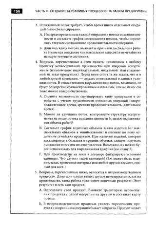 156   ЧАСТЬ III. СОЗДАНИЕ БЕРЕЖЛИВЫХ ПРОЦЕССОВ НА ВАШЕМ ПРЕДПРИЯТИИ




      3. Отлаженный поток требует, чтобы время цикла отдельных опера­
         ций было сбалансировано.
        А. Измерьте время цикла каждой операции в потоке создания цен­
           ности и составьте график соотношения циклов, чтобы опреде­
           лить текущее соотнош ение продолжительности операций.
        Б. Двигаясь вдоль потока, выявляйте признаки дисбаланса в рабо­
           те (такие как ожидание или накопление запасов) и отмечайте их
           на карте текущего состояния.
      4. Вопросы, перечисленные в этом пункте, применимы к любому
         процессу мелкосерийного производства при ш ироком ассорти­
         менте (изготовление индивидуальной, модульной или создавае­
         мой на заказ продукции). Перед вами стоит та же задача, что и в
         лю бой другой компании, — создать оптимальный в данных усло­
         виях поток. В относительном выражении ваш поток, возможно, не
         будет безупречно сбалансированным и плавным, тем не менее его
         тоже можно совершенствовать.
        A. Оцените возможность сгруппировать вашу продукцию в се­
           мейства с учетом трудоемкости отдельных операций (непро­
           должительное время, средняя продолжительность, длительное
           время).
        Б. М ожно ли улучшить поток, контролируя структуру ассорти­
           мента на входе потока создания ценности (с целью выравнива­
           ния объема работ)?
        B. Составьте график годичных объемов заказа изделий (от мак­
           симальных объемов к минимальным) и оцените по нему от­
           дельные семейства продуктов. При наличии изделий, которые
           заказываются в больших и средних объемах, следует подумать
           о создании ячеек для их изготовления. Возможно, их можно бу­
           дет использовать для выравнивания графика (см. главу 7).
        Г. При производстве на заказ в договоре фигурируют условные
           единицы. Что служит такой единицей? (Ею может быть изде­
           лие, заказ, временной интервал или любой другой элемент, еди­
           ный для всех.)
      5. Вопросы, перечисленные ниже, относятся к непроизводственным
         процессам. Даже если плоды ваших трудов нематериальны, как на
         производстве, ваша работа тоже имеет конечный результат. Этот
         результат и есть ваш продукт.
        А. Определите свой продукт. Выявите траекторию перем ещ е­
           ния продукта с одной операции на другую и составьте карту
           потока.
        Б. В непроизводственных процессах увидеть перемещение про­
           дукта с операции на операцию бывает непросто. Продукт может
 