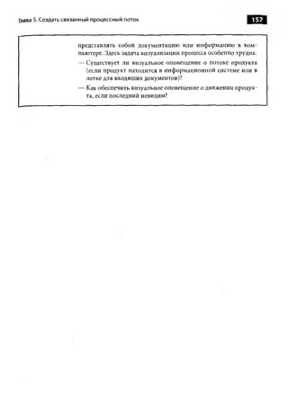 Глава 5. Создать связанный процессны й поток                                   157


                     представлять собой документацию или информацию в ком­
                     пьютере. Здесь задача визуализации процесса особенно трудна.
                     — Существует ли визуальное оповещение о потоке продукта
                       (если продукт находится в информационной системе или в
                       лотке для входящих документов)?
                     — Как обеспечить визуальное оповещение о движении продук­
                       та, если последний невидим?
 