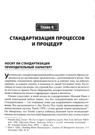 СТАНДАРТИЗАЦИЯ ПРОЦЕССОВ
           И ПРОЦЕДУР



НОСИТ ЛИ СТАНДАРТИЗАЦИЯ
ПРИНУДИТЕЛЬНЫЙ ХАРАКТЕР?

    поминание стандартизированной работы вызывает в памяти образы спе­
У   циалистов по организации производства с секундомерами в руках. Они
одержимы повышением производительности и наводят ужас на рабочих,
сражаясь за каждую секунду и выжимая из людей последние силы. Распи­
санная по минутам жизнь, где суровый босс следит, чтобы никто ни на йоту
не отступал от правил. Разгул бюрократии, которая подавляет человеческую
волю и творческое начало и превращает людей в автоматы.
   Однако существует и иной взгляд на стандартизацию. Масааки Имаи в
своей новаторской работе пишет, что без стандартизации нет кайдзен*.
Стандартизация — это отправная точка для непрерывного совершенство­
вания. Как рассказывается в Д ао Toyota, Пол Адлер проанализировал про­
изводственную систему Toyota (TPS) с точки зрения теории организации**.
Он обнаружил, что Toyota удается избежать большей части незапланиро­
ванных негативных последствий бюрократии, поскольку она сумела создать

 * Masaaki Imai, Kaizen: The K ey to Japan's C om petitive Success, N ew York: McGraw-Hill/Ir­
   w in, 1986 [Масааки И маи. Кайдзен: Ключ к усп еху японских компаний. —
   М.: Альпина Бизнес Букс, 2005]. — Прим. пер.
** Paul S. Adler, «Building Better Bureaucracies», A cadem y o f M an agem ent Executive, 13:4,
   November 1999, 36-47.
 