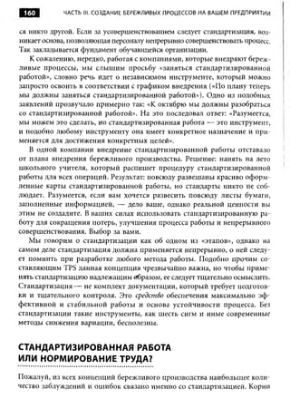 160         ЧАСТЬ III. СОЗДАНИЕ БЕРЕЖЛИВЫХ ПРОЦЕССОВ НА ВАШЕМ ПРЕДПРИЯТИИ


ся никто другой. Если за усовершенствованием следует стандартизация, воз­
никает основа, позволяющая персоналу непрерывно совершенствовать процесс.
Так закладывается фундамент обучающейся организации.
   К сожалению, нередко, работая с компаниями, которые внедряют береж­
ливые процессы, мы слышим просьбу «заняться стандартизированной
работой», словно речь идет о независимом инструменте, который можно
запросто освоить в соответствии с графиком внедрения («По плану теперь
мы должны заняться стандартизированной работой»). Одно из подобных
заявлений прозвучало примерно так: «К октябрю мы должны разобраться
со стандартизированной работой». На это последовал ответ: «Разумеется,
мы можем это сделать, но стандартизированная работа — это инструмент,
и подобно любому инструменту она имеет конкретное назначение и при­
меняется для достижения конкретных целей».
   В одной компании внедрение стандартизированной работы отставало
от плана внедрения бережливого производства. Решение: нанять на лето
школьного учителя, который распишет процедуру стандартизированной
работы для всех операций. Результат: повсюду развешаны красиво оформ­
ленные карты стандартизированной работы, но стандарты никто не соб­
людает. Разумеется, если вам хочется развесить повсюду листы бумаги,
заполненные информацией, — дело ваше, однако реальной ценности вы
этим не создадите. В ваших силах использовать стандартизированную ра­
боту для сокращения потерь, улучшения процесса работы и непрерывного
совершенствования. Выбор за вами.
   Мы говорим о стандартизации как об одном из «этапов», однако на
самом деле стандартизация должна применяется непрерывно, о ней следу­
ет помнить при разработке любого метода работы. Подобно прочим со­
ставляющим TPS данная концепция чрезвычайно важна, но чтобы приме­
нять стандартизацию надлежащим абразом, ее следует тщательно осмыслить.
Стандартизация — не комплект документации, который требует подготов­
ки и тщательного контроля. Это средство обеспечения максимально эф ­
фективной и стабильной работы и основа устойчивости процесса. Без
стандартизации такие инструменты, как шесть сигм и иные современные
методы снижения вариации, бесполезны.


СТАНДАРТИЗИРОВАННАЯ РАБОТА
ИЛИ НОРМИРОВАНИЕ ТРУДА?

Пожалуй, из всех концепций бережливого производства наибольшее коли­
чество заблуждений и ош ибок связано именно со стандартизацией. Корни
 