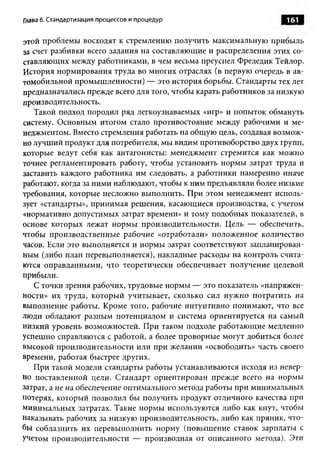 Глава 6. Стандартизация процессов и процедур                       161

этой проблемы восходят к стремлению получить максимальную прибыль
за счет разбивки всего задания на составляющие и распределения этих со­
ставляющих между работниками, в чем весьма преуспел Фредедик Тейлор.
История нормирования труда во многих отраслях (в первую очередь в ав­
томобильной промышленности) — это история борьбы. Стандарты тех лет
предназначались прежде всего для того, чтобы карать работников за низкую
производительность.
   Такой подход породил ряд легкоузнаваемых «игр» и попыток обмануть
систему. Основным итогом стало противостояние между рабочими и ме­
неджментом. Вместо стремления работать на общую цель, создавая возмож­
но лучший продукт для потребителя, мы видим противоборство двух групп,
которые ведут себя как антагонисты: менеджмент стремится как можно
точнее регламентировать работу, чтобы установить нормы затрат труда и
заставить каждого работника им следовать, а работники намеренно иначе
работают, когда за ними наблюдают, чтобы к ним предъявляли более низкие
требования, которые несложно выполнить. При этом менеджмент исполь­
зует «стандарты», принимая решения, касающиеся производства, с учетом
«нормативно допустимых затрат времени» и тому подобных показателей, в
основе которых лежат нормы производительности. Цель — обеспечить,
чтобы производственные рабочие «отработали» положенное количество
часов. Если это выполняется и нормы затрат соответствуют запланирован­
ным (либо план перевыполняется), накладные расходы на контроль счита­
ются оправданными, что теоретически обеспечивает получение целевой
прибыли.
   С точки зрения рабочих, трудовые нормы — это показатель «напряжен­
ности» их труда, который учитывает, сколько сил нужно потратить на
выполнение работы. Кроме того, рабочие интуитивно понимают, что все
люди обладают разным потенциалом и система ориентируется на самый
низкий уровень возможностей. При таком подходе работающие медленно
успешно справляются с работой, а более проворные могут добиться более
высокой производительности или при желании «освободить» часть своего
времени, работая быстрее других.
   При такой модели стандарты работы устанавливаются исходя из невер­
но поставленной цели. Стандарт ориентирован прежде всего на нормы
затрат, а не на обеспечение оптимального метода работы при минимальных
потерях, который позволил бы получить продукт отличного качества при
минимальных затратах. Такие нормы используются либо как кнут, чтобы
наказывать рабочих за низкую производительность, либо как пряник, что­
бы соблазнить их перевыполнить норму (повышение ставок зарплаты с
учетом производительности — производная от описанного метода). Эти
 