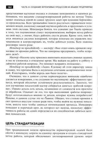 162         ЧАСТЬ III. СОЗДАНИЕ БЕРЕЖЛИВЫХ ПРОЦЕССОВ НА ВАШЕМ ПРЕДПРИЯТИИ


представления настолько въелись в сознание менеджмента и наемных ра­
ботников, что введение стандартизированной работы по методу Toyota
может оказаться одной из самых трудных задач при освоении бережливо­
го производства. Всем чрезвычайно тяжело расстаться с привычным поло­
жением вещей, поскольку каждый научился работать и преуспевать в усло­
виях этой системы. Менеджеры боятся, что усвоение дао Toyota приведет
к тому, что подчиненные станут неуправляемыми, выбирая метод работы
на свой вкус, а значит, будут работать спустя рукава. Кроме того, они бо­
ятся лишиться системы измерений, которая помогала им управлять под­
чиненными и контролировать их, чтобы добиться успеха. Всем знакомы
разговоры такого рода:
   Менеджер по производству — мастеру. «Ваш отдел опять превысил нор­
мативы по времени работы. Что вы намерены предпринять, чтобы испра­
вить дело?»
   Мастер: «Нашему цеху пришлось выполнить несколько сложных заданий,
и мы не уложились в отведенное время. Мы выйдем на работу в субботу и
займемся работой попроще. Это поможет исправить положение».
   Менеджер по производству. «Ладно. Я доложу об этом директору завода
и скажу, что причина была в неудачном сочетании ассортиментных пози­
ций. Я постараюсь, чтобы впредь вам было полегче».
   Очевидно, что в данном случае первоочередное внимание ошибочно
уделяется измерениям, а не созданию по-настоящему эффективного про­
цесса, который обеспечит устойчивую результативность. Заметьте, что
для улучшения показателей мастер собирается заняться «работой попро­
ще». Однако деталь есть деталь, независимо от сложности или простоты
ее обработки. Означает ли это, что при выполнении «работы попроще»
будут изготавливаться именно те детали, которые нужны потребителю?
Похоже, в данном случае это не Равное. Обидно, что столько времени и
сил тратится впустую только ради того, чтобы выйти на нужные показа­
тели, вместо того чтобы заняться оптимизацией процесса. Менеджеры
попадают в порочный круг, из которого нет выхода, поскольку эф ф ек­
тивность работы их самих определяется их способностью добиться целе­
вых показателей.


ЦЕЛЬ СТАНДАРТИЗАЦИИ

При традиционной модели производства первоочередной задачей было
свести к минимуму затраты на единицу продукции и создать стандартный
метод работы, который обеспечивает запланированный уровень затрат
 
