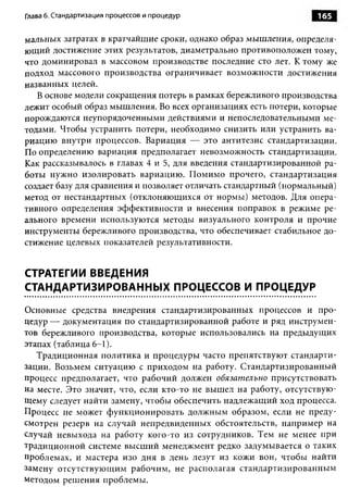 Глава 6. Стандартизация процессов и процедур                       165

мальных затратах в кратчайшие сроки, однако образ мышления, определя­
ющий достижение этих результатов, диаметрально противоположен тому,
что доминировал в массовом производстве последние сто лет. К тому же
подход массового производства ограничивает возможности достижения
названных целей.
   В основе модели сокращения потерь в рамках бережливого производства
лежит особый образ мышления. Во всех организациях есть потери, которые
порождаются неупорядоченными действиями и непоследовательными ме­
тодами. Чтобы устранить потери, необходимо снизить или устранить ва­
риацию внутри процессов. Вариация — это антитезис стандартизации.
По определению вариация предполагает невозможность стандартизации.
Как рассказывалось в главах 4 и 5, для введения стандартизированной ра­
боты нужно изолировать вариацию. Помимо прочего, стандартизация
создает базу для сравнения и позволяет отличать стандартный (нормальный)
метод от нестандартных (отклоняющихся от нормы) методов. Для опера­
тивного определения эффективности и внесения поправок в режиме ре­
ального времени используются методы визуального контроля и прочие
инструменты бережливого производства, что обеспечивает стабильное до­
стижение целевых показателей результативности.


СТРАТЕГИИ ВВЕДЕНИЯ
СТАНДАРТИЗИРОВАННЫХ ПРОЦЕССОВ И ПРОЦЕДУР

Основные средства внедрения стандартизированных процессов и про­
цедур — документация по стандартизированной работе и ряд инструмен­
тов бережливого производства, которые использовались на предыдущих
этапах (таблица 6-1).
   Традиционная политика и процедуры часто препятствуют стандарти­
зации. Возьмем ситуацию с приходом на работу. Стандартизированный
процесс предполагает, что рабочий должен обязательно присутствовать
на месте. Это значит, что, если кто-то не вышел на работу, отсутствую­
щему следует найти замену, чтобы обеспечить надлежащий ход процесса.
Процесс не может функционировать должным образом, если не преду­
смотрен резерв на случай непредвиденных обстоятельств, например на
случай невыхода на работу кого-то из сотрудников. Тем не менее при
традиционной системе высший менеджмент редко задумывается о таких
проблемах, и мастера изо дня в день лезут из кожи вон, чтобы найти
замену отсутствующим рабочим, не располагая стандартизированным
методом решения проблемы.
 