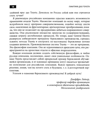 18                                                  ПРАКТИКА ДАО TOYOTA


злейш ий враг дао Toyota. Д овольна ли Россия собой или она стремится
стать лучше?
   Я рекомендую российским компаниям серьезно взвесить возможности
применения модели Toyota. Множество компаний по всему миру, которые
испробовали массу программ соверш енствования, подобно методу шести
сигм, нацеленных на фрагментарные, краткосрочные преобразования, поня­
ли, что они не позволяю т их предприятиям добиться операционного совер­
шенства. О ни реализовали множество проектов по усоверш енствованию ,
снижая затраты нестабильных процессов. Но теперь даже General Electric
развернула амбициозную программу бережливого производства, стремясь
освоить методы Toyota и построить по-настоящ ем у береж ливые потоки
создания ценности. Производственная система Toyota — это не программа.
Это философ ия компании. Она не ограничивается пределами цеха, она рас­
пространяется на проектные отделы и офисные подразделения.
   Каждая ком пания долж на создать собственную ф илософ ию , и лю бая
русская компания, несомненно, имеет свои уникальны е особенности. О д­
нако Toyota представляет собой прекрасный прим ер бережливой обучаю­
щ ейся организации, и ее основные принципы могут оказаться чрезвы чай­
но п олезн ы м и для российских ком пани й . Важно п ри н ять взвеш енное
реш ение, поняв, чем вы хотите стать в будущем, т. е. в долгосрочной пер­
спективе.
   Успехов в освоении бережливого производства! В добры й путь!

                                                       Джеффри Лайкер,
                                          профессор кафедры организации
                                  и инженерного обеспечения производства,
                                              М ичиганский университет
 