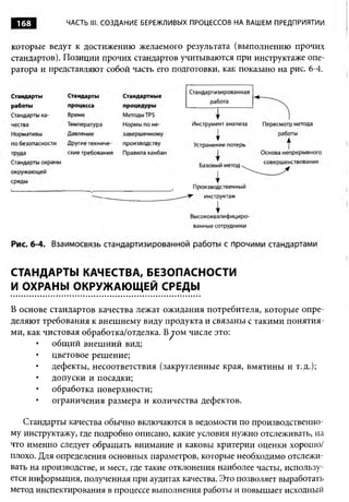 168         ЧАСТЬ III. СОЗДАНИЕ БЕРЕЖЛИВЫХ ПРОЦЕССОВ НА ВАШЕМ ПРЕДПРИЯТИИ


которые ведут к достижению желаемого результата (выполнению прочих
стандартов). Позиции прочих стандартов учитываются при инструктаже опе­
ратора и представляют собой часть его подготовки, как показано на рис. 6-4.




СТАНДАРТЫ КАЧЕСТВА, БЕЗОПАСНОСТИ
И ОХРАНЫ ОКРУЖАЮЩЕЙ СРЕДЫ

В основе стандартов качества лежат ожидания потребителя, которые опре­
деляют требования к внешнему виду продукта и связаны с такими понятия­
ми, как чистовая обработка/отделка. B^jom числе это:
          общий внешний вид;
          цветовое решение;
          дефекты, несоответствия (закругленные края, вмятины и т.д.);
          допуски и посадки;
          обработка поверхности;
          ограничения размера и количества дефектов.

   Стандарты качества обычно включаются в ведомости по производственно­
му инструктажу, где подробно описано, какие условия нужно отслеживать, на
что именно следует обращать внимание и каковы критерии оценки хорошо/
плохо. Для определения основных параметров, которые необходимо отслежи­
вать на производстве, и мест, где такие отклонения наиболее часты, использу­
ется информация, полученная при аудитах качества. Это позволяет выработать
метод инспектирования в процессе выполнения работы и повышает исходный
 
