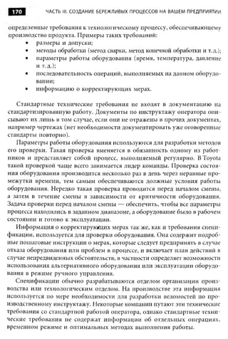 170         ЧАСТЬ III. СОЗДАНИЕ БЕРЕЖЛИВЫХ ПРОЦЕССОВ НА ВАШЕМ ПРЕДПРИЯТИИ


определенные требования к технологическому процессу, обеспечивающему
производство продукта. Примеры таких требований:
     • размеры и допуски;
     • методы обработки (метод сварки, метод конечной обработки и т.д.);
     • параметры работы оборудования (время, температура, давление
         и т.д.);
     • последовательность операций, выполняемых на данном оборудо­
         вании;
     • информацию о корректирующих мерах.

   Стандартные технические требования не входят в документацию на
стандартизированную работу. Документы по инструктажу оператора опи­
сывают их лишь в том случае, если они не отражены в прочих документах,
например чертежах (нет необходимости документировать уже оговоренные
стандарты повторно).
   Параметры работы оборудования используются для разработки методов
его проверки. Такая проверка вменяется в обязанность одному из работ­
ников и представляет собой процесс, выполняемый регулярно. В Toyota
такой проверкой чаще всего занимается лидер команды. Проверка состоя­
ния оборудования производится несколько раз в день через неравные про­
межутки времени, тем самым обеспечиваются должные условия работы
оборудования. Нередко такая проверка проводится перед началом смены,
а затем в течение смены в зависимости от критичности оборудования.
Задача проверки перед началом смены — обеспечить, чтобы все параметры
процесса находились в заданном диапазоне, а оборудование было в рабочем
состоянии и готово к эксплуатации.
   Информация о корректирующих мерах так же, как и требования специ­
фикации, используется для проверки оборудования. Она содержит подроб­
ные пошаговые инструкции о мерах, которые следует предпринять в случае
отказа оборудования или проблем в процессе, и включает план действий в
случае непредвиденных обстоятельств, в частности определяет возможности
использования альтернативного оборудования или эксплуатации оборудо­
вания в режиме ручного управления.
   Спецификации обычно разрабатываются отделом организации произ­
водства или технологическим отделом. На производстве эта информация
используется по мере необходимости для разработки ведомостей по про­
изводственному инструктажу. Некоторые компании путают эти технические
требования со стандартной работой оператора, однако стандартные техни­
ческие требования не содержат инф ормации об отдельных операциях,
временном режиме и оптимальных методах выполнения работы.
 