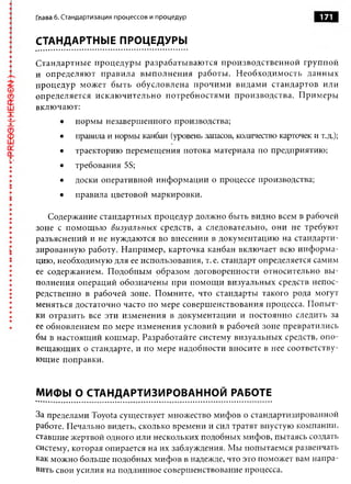 Глава 6. Стандартизация процессов и процедур                               171


СТАНДАРТНЫЕ ПРОЦЕДУРЫ

Стандартные процедуры разрабатываю тся производственной группой
и определяют правила вы полнения работы. Необходимость данных
процедур может быть обусловлена прочими видами стандартов или
определяется исклю чительно потребностями производства. Примеры
включают:
       •   нормы незавершенного производства;
       •   правила и нормы канбан (уровень запасов, количество карточек и т.д.);
       •   траекторию перемещения потока материала по предприятию;
       •   требования 5S;
       •   доски оперативной информации о процессе производства;
       •   правила цветовой маркировки.

   Содержание стандартных процедур должно быть видно всем в рабочей
зоне с помощью визуальны х средств, а следовательно, они не требуют
разъяснений и не нуждаются во внесении в документацию на стандарти­
зированную работу. Например, карточка канбан включает всю инф орма­
цию, необходимую для ее использования, т. е. стандарт определяется самим
ее содержанием. Подобным образом договоренности относительно вы ­
полнения операций обозначены при помощи визуальных средств непос­
редственно в рабочей зоне. Помните, что стандарты такого рода могут
меняться достаточно часто по мере совершенствования процесса. Попыт­
ки отразить все эти изменения в документации и постоянно следить за
ее обновлением по мере изменения условий в рабочей зоне превратились
бы в настоящий кошмар. Разработайте систему визуальных средств, опо­
вещающих о стандарте, и по мере надобности вносите в нее соответству­
ющие поправки.


МИФЫ О СТАНДАРТИЗИРОВАННОЙ РАБОТЕ

За пределами Toyota существует множество мифов о стандартизированной
работе. Печально видеть, сколько времени и сил тратят впустую компании,
ставшие жертвой одного или нескольких подобных мифов, пытаясь создать
систему, которая опирается на их заблуждения. Мы попытаемся развенчать
как можно больше подобных мифов в надежде, что это поможет вам напра­
вить свои усилия на подлинное совершенствование процесса.
 