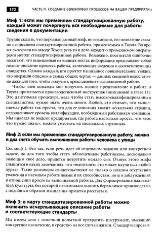 172        ЧАСТЬ III. СОЗДАНИЕ БЕРЕЖЛИВЫХ ПРОЦЕССОВ НА ВАШЕМ ПРЕДПРИЯТИИ


Миф 1: если мы применяем стандартизированную работу,
каждый может почерпнуть все необходимые для работы
сведения в документации
Трудно сказать, что породило данный миф, но возможно, его появление связа­
но с описанием стандартизированной работы, применяемым в Toyota. Во вре­
мя экскурсии по заводу Toyota речь то и дело заходит о применяемом операто­
рами методе стандартизированной работы. Возможно, посетители ошибочно
полагают, что вывешенная на видных местах информация представляет собой
полное описание процесса работы, включающее сведения о соответствующих
стандартах. Однако каждый, кто прочтет написанное повнимательнее, увидит,
что операции описаны в самых общих чертах — данных сведений недостаточ­
но даже для того, чтобы получить представление о выполняемой работе.
   Чтобы член команды мог получить полное представление о работе, в
Toyota применяется производственный инструктаж (описанный в главе 11).
Это длительная процедура, ведь чтобы стать высококвалифицированным
специалистом, нужно знать очень много. Любой, кто считает, что выпол­
няемая работа так проста, что для ее описания хватит нескольких страниц,
недооценивает уровень квалификации, необходимый работникам компании.
Мы никогда не видели предприятия, где работа настолько проста, что «все,
что нужно знать», можно уместить на нескольких страницах.

Миф 2: если мы применяем стандартизированную работу, можно
в два счета обучить выполнению работы человека с улицы
См. миф 1. Это так, если речь идет об отдельном задании или конкретной
задаче, но для того чтобы стать полноценным работником, досконально
знающим свое дело, придется потратить немало сил. Отзвук этого мифа
слышится в едких замечаниях, что «выполнить это может научиться любой
дурак». Такие разговоры свидетельствуют не только о полном отсутствии
уважения к наемным работниками и их способностям, но и о заблуждениях
в отношении простоты выполняемой работы. Для формирования надлежа­
щей культуры, без которой невозможно освоить бережливое производство,
с подобным образом мышления придется расстаться.

Миф 3: в карту стандартизированной работы можно
включить исчерпывающее описание работы
и соответствующие стандарты
Мы имеем дело с типичной попыткой превратить инструмент, имеющий
конкретное назначение, в средство на все случаи жизни. Стандартизирован­
 