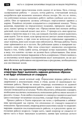 174         ЧАСТЬ III. СОЗДАНИЕ БЕРЕЖЛИВЫХ ПРОЦЕССОВ НА ВАШЕМ ПРЕДПРИЯТИИ


   Однако такие представления очень далеки от истины. Цель стандар­
тизированной работы — создать метод работы, отвечающ ий нуждам
потребителя при возможно меньшем объеме потерь. Но это не значит,
что работники вольны выполнять работу любым удобным для них спо­
собом. Они по-прежнему должны соблюдать определенные правила и
нормы. Подобная ситуация складывается в спортивной команде. Члены
команды, играющие на определенных позициях, прекрасно знают свое
дело, однако тренер не говорит им: «Предоставляю вам полную свободу
действий, пусть каждый делает свое дело». У тренера есть свои представ­
ления о стратегии игры и о том, как каждый участник должен выполнять
свои задачи. Тем не менее, если тренер жестко диктует своим подопечным,
как следует играть, и при этом не использует уникальные дарования и
опыт игроков, рано или поздно они взбунтуются. Методы работы Toyota
тоже применяются не в пустоте. Все работники едины в намерении вы ­
полнить свою работу. При этом существует множество альтернатив.
Задача в том, чтобы найти метод, который лучше нынешнего. (Имейте
в виду, что понятие «лучше» не должно быть субъективным. Оно долж­
но иметь количественное выражение и быть измеримым.) Ответственность
за постановку целей перед подчиненными несет менеджмент, он же дол­
жен обеспечить работников инструментами и ресурсами, необходимыми
для достижения целей.


Миф 6: если мы применяем стандартизированную работу,
операторы будут выполнять задания должным образом
и не будут отклоняться от стандарта
                                      /
Это, пожалуй, самый нелепый миф. Определение порядка работы и его
закрепление в документации очень и очень далеки от надлежащего вы ­
полнения работы. Ничто не мешает оператору отклоняться от заданной
процедуры стандартизированной работы, однако о таком отклонении ви­
зуально оповещаются остальные. Чтобы обеспечить соблюдение стандарта,
необходимо исключить возможность выполнения работы иным методом и
рассеять «туман». Если любое отклонение от стандарта становится заметным
сразу и вызывает негативные последствия, стандарт будет соблюдаться.
   Процесс работы в Toyota определен так четко, а требования к соблюде­
нию предписаний так строги, что отклонение от стандарта выявляется
немедленно. Предположим, оператор решил выполнить какую-то операцию,
нарушив заданную последовательность работы, и в результате время вы ­
полнения работы возросло. Скорее всего, такой оператор не уложится во
время такта и будет вынужден остановить линию при помощ и сигнала
 