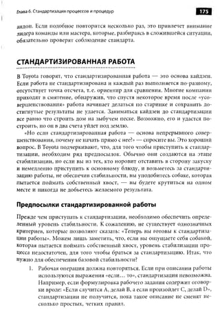 Глава 6. Стандартизация процессов и процедур                          175

андон. Если подобное повторится несколько раз, это привлечет внимание
лидера команды или мастера, которые, разбираясь в сложившейся ситуации,
обязательно проверят соблюдение стандарта.


СТАНДАРТИЗИРОВАННАЯ РАБОТА

В Toyota говорят, что стандартизированная работа — это основа кайдзен.
Если работа не стандартизирована и каждый раз выполняется по-разному,
отсутствует точка отсчета, т. е. ориентир для сравнения. Многие компании
приходят в смятение, обнаружив, что спустя некоторое время после «усо­
вершенствования» работа начинает делаться по старинке и сохранить до­
стигнутые результаты не удается. Заниматься кайдзен до стандартизации
все равно что строить дом на зыбучем песке. Возможно, его и удастся по­
строить, но он в два счета уйдет под землю.
   «Но если стандартизированная работа — основа непрерывного совер­
шенствования, почему не начать прямо с нее?» — спросите вы. Это хороший
вопрос. В Toyota подчеркивают, что, для того чтобы приступить к стандар­
тизации, необходим ряд предпосылок. Обычно они создаются на этапе
стабилизации, но если вы из тех, кто норовит отставить в сторону закуску
и немедленно приступить к основному блюду, и возьметесь за стандарти­
зацию работы, не обеспечив стабильности, вы уподобитесь собаке, которая
пытается поймать собственный хвост, — вы будете крутиться на одном
месте и никогда не добьетесь желаемого результата.

Предпосылки стандартизированной работы
Прежде чем приступать к стандартизации, необходимо обеспечить опреде­
ленный уровень стабильности. К сожалению, не существует однозначных
критериев, которые позволяют сказать: «Теперь вы готовы к стандартиза­
ции работы». Можем лишь заметить, что, если вы ощущаете себя собакой,
которая пытается поймать собственный хвост, уровень стабилизации про­
цесса недостаточен, для того чтобы браться за стандартизацию. Итак, что
нужно для обеспечения базовой стабильности?
     1. Рабочая операция должна повторяться. Если при описании работы
        используются выражения «если... то», стандартизация невозможна.
        Например, если формулировка рабочего задания содержит оговор­
        ки вроде: «Если случится А, делай В, а если произойдет С, делай D»,
        стандартизации не получится, пока такое описание не сменят не­
        сколько простых, четких правил.
 