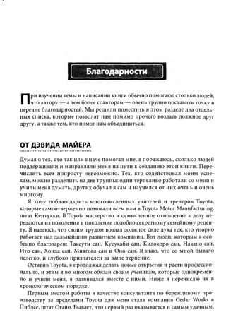П   ри изучении темы и написании книги обычно помогают столько людей,
    что автору — а тем более соавторам — очень трудно поставить точку в
перечне благодарностей. Мы решили поместить в этом разделе два отдель­
ных списка, которые позволят нам помимо прочего воздать должное друг
другу, а также тем, кто помог нам объединиться.


ОТ ДЭВИДА МАЙЕРА
Думая о тех, кто так или иначе помогал мне, я поражаюсь, сколько людей
поддерживали и направляли меня на пути к созданию этой книги. Пере­
числить всех попросту невозможно. Тех, кто содействовал моим успе­
хам, можно разделить на две группы: одни терпеливо работали со мной и
учили меня думать, других обучал я сам и научился от них очень и очень
многому.
    Я хочу поблагодарить многочисленных учителей и тренеров Toyota,
которые самоотверженно помогали всем нам в Toyota Motor Manufacturing,
штат Кентукки. В Toyota мастерство и осмысленное отношение к делу пе­
редаются из поколения в поколение подобно секретному семейному рецеп­
ту. Я надеюсь, что своим трудом воздал должное силе духа тех, кто упорно
работает над дальнейшим развитием компании. Вот люди, которым я осо­
бенно благодарен: Такеути-сан, Кусукаби-сан, Кидокоро-сан, Накано-сан,
Ито-сан, Хонда-сан, Миягова-сан и Оно-сан. Я знаю, что со мной бывало
нелегко, и глубоко признателен за ваше терпение.
    Оставив Toyota, я продолжал делать новые открытия и расти профессио­
нально, и этим я во многом обязан своим ученикам, которые одновремен­
но и учили меня, я развивался вместе с ними. Ниже я перечислю их в
хронологическом порядке.
    Первым местом работы в качестве консультанта по бережливому про­
изводству за пределами Toyota для меня стала компания Cedar Works в
Пиблсе, штат Огайо. Бывает, что первый раз оказывается и самым удачным,
 