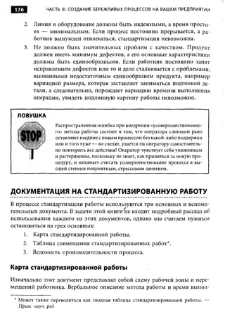 176          ЧАСТЬ III. СОЗДАНИЕ БЕРЕЖЛИВЫХ ПРОЦЕССОВ НА ВАШЕМ ПРЕДПРИЯТИИ


       2. Линия и оборудование должны быть надежными, а время просто­
          ев — минимальным. Если процесс постоянно прерывается, а ра­
          ботник вынужден отвлекаться, стандартизация невозможна.
       3. Не должно быть значительных проблем с качеством. Продукт
          должен иметь минимум дефектов, а его основные характеристики
          должны быть единообразными. Если работник постоянно занят
          исправлением дефектов или то и дело сталкивается с проблемами,
          вызванными недостаточным единообразием продукта, например
          вариацией размера, которая заставляет заниматься подгонкой де­
          тали, а следовательно, порождает вариацию времени выполнения
          операции, увидеть подлинную картину работы невозможно.


  ЛОВУШКА
                 Распространенная ошибка при внедрении «усовершенствованно­
                 го» метода работы состоит в том, что оператора слишком рано
                 оставляют наедине с новым процессом без какой-либо поддержки
                 или и того хуже — не следят, удается ли оператору самостоятель­
                 но повторить все действия! Оператор чувствует себя униженным
                 и растерянным, поскольку не знает, как приняться за новую про­
                 цедуру, и начинает считать усовершенствование процесса в вы­
                 сшей степени неприятным, стрессовым занятием.




ДОКУМЕНТАЦИЯ НА СТАНДАРТИЗИРОВАННУЮ РАБОТУ
В процессе стандартизации работы используются три основных и вспомо­
гательных документа. В задачи этой книги 'не входит подробный рассказ об
использовании каждого из этих документов, однако мы считаем нужным
остановиться на трех основных:
       1. Карта стандартизированной работы.
    2. Таблица совмещения стандартизированных работ*.
    3. Ведомость производительности процесса.

Карта стандартизированной работы
Изначально этот документ представлял собой схему рабочей зоны и пере­
мещений работника. Вербальное описание метода работы и время выпол-

 * Может также переводиться как сводная таблица стандартизированной работы. —
   Прим. науч. ред.
 