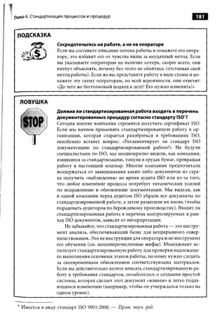 Глава 6. Стандартизация процессов и процедур                                    181


 ПОДСКАЗКА
                   Сосредоточьтесь на работе, а не на операторе
                   Если вы составите описание потока работы и покажете его опера­
                   тору, это избавит его от чувства вины за неудачный метод. Если
                   вы указываете операторам на наличие потерь, скорее всего, они
                   начнут объяснять, почему без этого не обойтись (отстаивая свой
                   метод работы). Если же вы представите работу в виде схемы и по­
                   кажете эту схему операторам, по всей вероятности, они ответят:
                   «До чего же бестолковый подход к делу! Его нужно изменить!»


  ЛОВУШКА
                   Должна ли стандартизированная работа входить в перечень
                   документированных процедур согласно стандарту ISO*?
                   Сегодня многие компании стремятся получить сертификат ISO.
                   Если мы начнем применять стандартизированную работу в ор­
                   ганизации, которая старается разобраться в требованиях ISO,
                   неизбежно встанет вопрос: «Регламентирует ли стандарт ISO
                   документацию по стандартизированной работе?» Не будучи
                   специалистами по ISO, мы неоднократно видели, как компании,
                   взявшиеся за стандартизацию, тонули в грудах бумаг, превращая
                   работу в настоящий кошмар. Многие компании предпочитали
                   воздержаться от вывешивания каких-либо документов из стра­
                   ха получить «наблюдения» во время аудита ISO или из-за того,
                   что любое изменение процесса потребует титанических усилий
                   по исправлению и обновлению документации. Мы видели, как
                   в одной компании перед аудитом ISO убрали все документы по
                   стандартизированной работе, а затем развесили их вновь (чтобы
                   порадовать аудиторов по бережливому производству). Входит ли
                   стандартизированная работа в перечень контролируемых в рам­
                   ках ISO документов, зависит от интерпретации.
                       Не забывайте, что стандартизированная работа — это инстру­
                   мент анализа, обеспечивающий базис для непрерывного совер­
                   шенствования. Это не инструкция для оператора и не инструмент
                   его обучения (см. вышеперечисленные мифы). Менеджмент ис­
                   пользует стандартизированную работу для проверки надлежаще­
                   го выполнения основных этапов работы, поэтому нужно следить
                   за своевременным обновлением соответствующих материалов.
                   Если вы действительно хотите вписать стандартизированную ра­
                   боту в требования стандартов, позаботьтесь о создании простой
                   системы, которая сделает этот документ «живым» и легко подда­
                   ющимся изменению (например, чтобы он утверждался только на
                   одном уровне).


 * Имеется в виду стандарт ISO 9001:2000. — Прим. науч. ред.
 