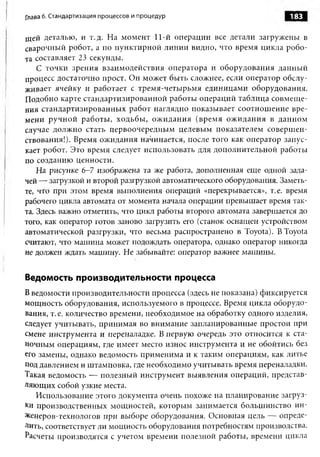 Глава 6. Стандартизация процессов и процедур                        183

щей деталью, и т.д. На момент 11-й операции все детали загружены в
сварочный робот, а по пунктирной линии видно, что время цикла робо­
та составляет 23 секунды.
    С точки зрения взаимодействия оператора и оборудования данный
процесс достаточно прост. Он может быть сложнее, если оператор обслу­
живает ячейку и работает с тремя-четырьмя единицами оборудования.
Подобно карте стандартизированной работы операций таблица совмеще­
ния стандартизированных работ наглядно показывает соотношение вре­
мени ручной работы, ходьбы, ожидания (время ож идания в данном
случае должно стать первоочередным целевым показателем совершен­
ствования!). Время ожидания начинается, после того как оператор запус­
кает робот. Это время следует использовать для дополнительной работы
по созданию ценности.
    На рисунке 6-7 изображена та же работа, дополненная еще одной зада­
чей — загрузкой и второй разгрузкой автоматического оборудования. Заметь­
те, что при этом время выполнения операций «перекрывается», т.е. время
рабочего цикла автомата от момента начала операции превышает время так­
та. Здесь важно отметить, что цикл работы второго автомата завершается до
того, как оператор готов заново загрузить его (станок оснащен устройством
автоматической разгрузки, что весьма распространено в Toyota). В Toyota
считают, что машина может подождать оператора, однако оператор никогда
не должен ждать машину. Не забывайте: оператор важнее машины.


Ведомость производительности процесса
В ведомости производительности процесса (здесь не показана) фиксируется
мощность оборудования, используемого в процессе. Время цикла оборудо­
вания, т. е. количество времени, необходимое на обработку одного изделия,
следует учитывать, принимая во внимание запланированные простои при
смене инструмента и переналадке. В первую очередь это относится к ста­
ночным операциям, где имеет место износ инструмента и не обойтись без
его замены, однако ведомость применима и к таким операциям, как литье
под давлением и штамповка, где необходимо учитывать время переналадки.
Такая ведомость — полезный инструмент выявления операций, представ­
ляющих собой узкие места.
   Использование этого документа очень похоже на планирование загруз­
ки производственных мощностей, которым занимается большинство ин-
Ясенеров-технологов при выборе оборудования. Основная цель — опреде­
лить, соответствует ли мощность оборудования потребностям производства.
Расчеты производятся с учетом времени полезной работы, времени цикла
 